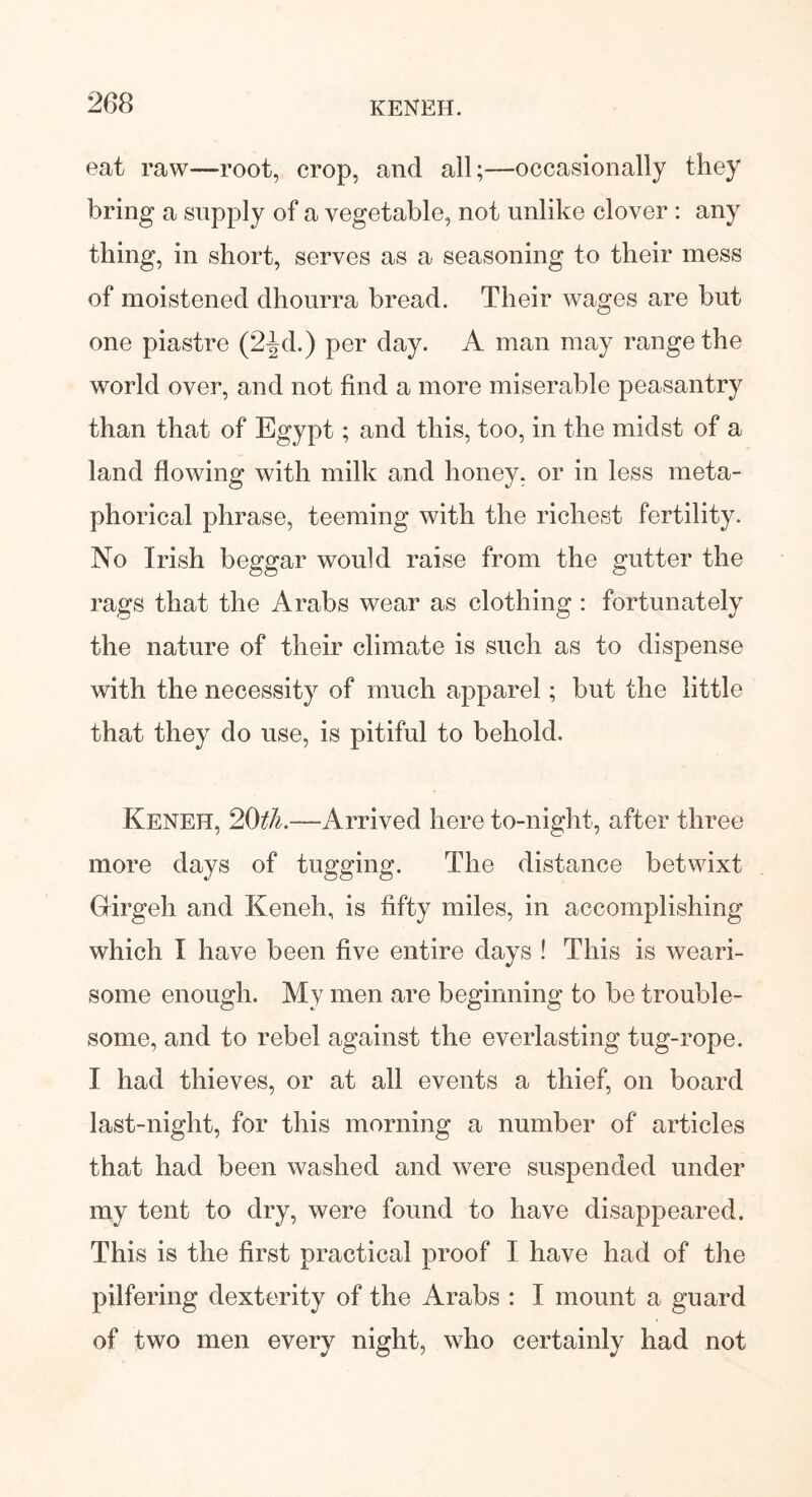 eat raw—root, crop, and all;—occasionally they bring a supply of a vegetable, not unlike clover : any tiling, in short, serves as a seasoning to their mess of moistened dhourra bread. Their wages are but one piastre (2^d.) per day. A man may range the world over, and not find a more miserable peasantry than that of Egypt; and this, too, in the midst of a land flowing with milk and honey, or in less meta- phorical phrase, teeming with the richest fertility. No Irish beggar would raise from the gutter the rags that the Arabs wear as clothing : fortunately the nature of their climate is such as to dispense with the necessity of much apparel; but the little that they do use, is pitiful to behold. Keneh, 20th.—Arrived here to-night, after three more days of tugging. The distance betwixt Girgeh and Keneh, is fifty miles, in accomplishing which I have been five entire days ! This is weari- some enough. My men are beginning to be trouble- some, and to rebel against the everlasting tug-rope. I had thieves, or at all events a thief, on board last-night, for this morning a number of articles that had been washed and were suspended under my tent to dry, were found to have disappeared. This is the first practical proof I have had of the pilfering dexterity of the Arabs : I mount a guard of two men every night, who certainly had not