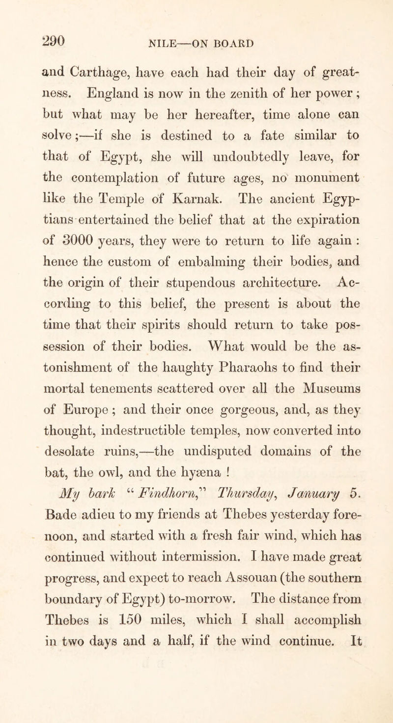 and Carthage, have each had their day of great- ness. England is now in the zenith of her power; but what may be her hereafter, time alone can solve;—if she is destined to a fate similar to that of Egypt, she will undoubtedly leave, for the contemplation of future ages, no' monument like the Temple of Karnak. The ancient Egyp- tians entertained the belief that at the expiration of 3000 years, they were to return to life again : hence the custom of embalming their bodies, and the origin of their stupendous architecture. Ac- cording to this belief, the present is about the time that their spirits should return to take pos- session of their bodies. What would be the as- tonishment of the haughty Pharaohs to find their mortal tenements scattered over all the Museums of Europe ; and their once gorgeous, and, as they thought, indestructible temples, now converted into desolate ruins,—the undisputed domains of the bat, the owl, and the hysena ! My bark “ FindhornThursday, January 5. Bade adieu to my friends at Thebes yesterday fore- noon, and started with a fresh fair wind, which has continued without intermission. I have made great progress, and expect to reach Assouan (the southern boundary of Egypt) to-morrow. The distance from Thebes is 150 miles, which I shall accomplish in two days and a half, if the wind continue. It