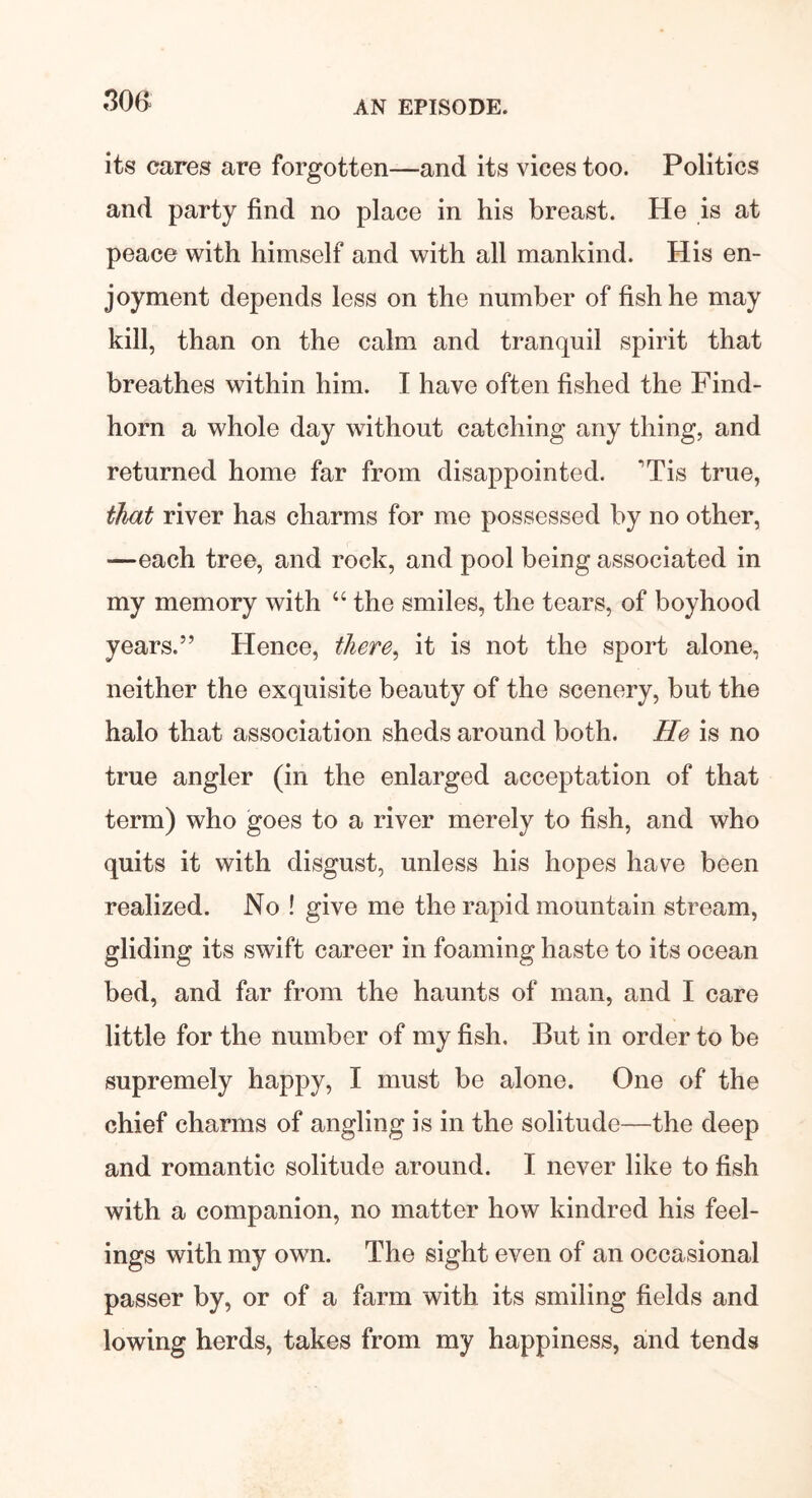 its cares are forgotten—and its vices too. Politics and party find no place in his breast. He is at peace with himself and with all mankind. His en- joyment depends less on the number of fish he may kill, than on the calm and tranquil spirit that breathes within him. I have often fished the Find- horn a whole day without catching any thing, and returned home far from disappointed. 'Tis true, that river has charms for me possessed by no other, —each tree, and rock, and pool being associated in my memory with “ the smiles, the tears, of boyhood years.” Hence, there, it is not the sport alone, neither the exquisite beauty of the scenery, but the halo that association sheds around both. He is no true angler (in the enlarged acceptation of that term) who goes to a river merely to fish, and who quits it with disgust, unless his hopes have been realized. No ! give me the rapid mountain stream, gliding its swift career in foaming haste to its ocean bed, and far from the haunts of man, and I care little for the number of my fish. But in order to be supremely happy, I must be alone. One of the chief charms of angling is in the solitude—the deep and romantic solitude around. I never like to fish with a companion, no matter how kindred his feel- ings with my own. The sight even of an occasional passer by, or of a farm with its smiling fields and lowing herds, takes from my happiness, and tends