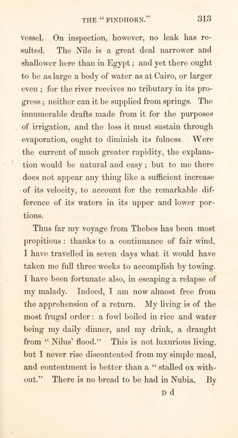 vessel. On inspection, however, no leak has re- sulted. The Nile is a great deal narrower and shallower here than in Egypt; and yet there ought to be as large a body of water as at Cairo, or larger even ; for the river receives no tributary in its pro- gress ; neither can it be supplied from springs. The innumerable drafts made from it for the purposes of irrigation, and the loss it must sustain through evaporation, ought to diminish its fulness. Were the current of much greater rapidity, the explana- tion would be natural and easy; but to me there does not appear any thing like a sufficient increase of its velocity, to account for the remarkable dif- ference of its waters in its upper and lower por- tions. Thus far my voyage from Thebes has been most propitious : thanks to a continuance of fair wind, I have travelled in seven days what it would have taken me full three weeks to accomplish by towing. I have been fortunate also, in escaping a relapse of my malady. Indeed, I am now almost free from the apprehension of a return. My living is of the most frugal order: a fowl boiled in rice and water being my daily dinner, and my drink, a draught from <c Nikis’ flood.5’ This is not luxurious living, but I never rise discontented from my simple meal, and contentment is better than a 44 stalled ox with- out.” There is no bread to be had in Nubia. By D d