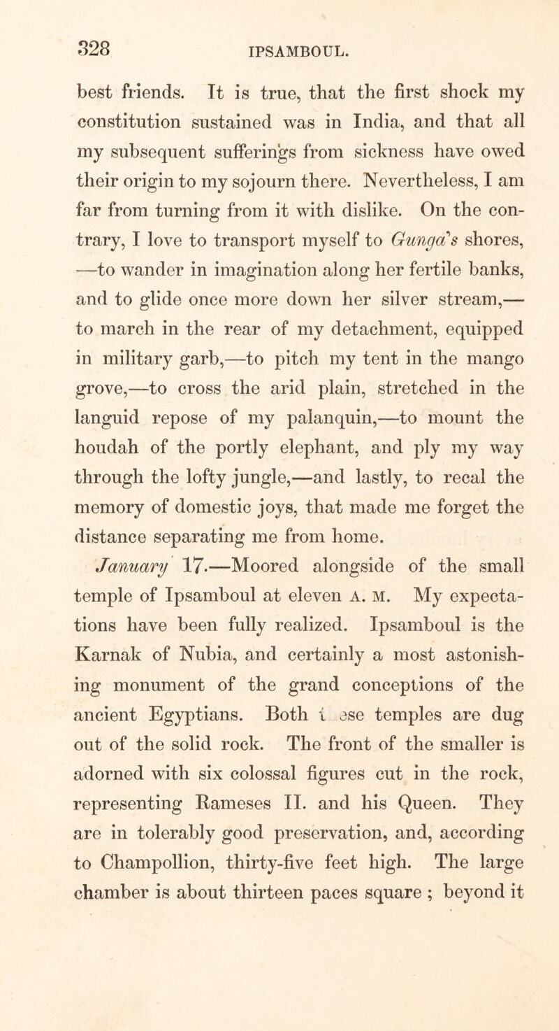 best friends. It is true, that the first shock my constitution sustained was in India, and that all my subsequent sufferings from sickness have owed their origin to my sojourn there. Nevertheless, I am far from turning from it with dislike. On the con- trary, I love to transport myself to GungcCs shores, —to wander in imagination along her fertile banks, and to glide once more down her silver stream,— to march in the rear of my detachment, equipped in military garb,—to pitch my tent in the mango grove,—to cross the arid plain, stretched in the languid repose of my palanquin,—to mount the houdah of the portly elephant, and ply my way through the lofty jungle,—and lastly, to recal the memory of domestic joys, that made me forget the distance separating me from home. January 17-—Moored alongside of the small temple of Ipsamboul at eleven A. M. My expecta- tions have been fully realized. Ipsamboul is the Karnak of Nubia, and certainly a most astonish- ing monument of the grand conceptions of the ancient Egyptians. Both i ese temples are dug out of the solid rock. The front of the smaller is adorned with six colossal figures cut in the rock, representing Rameses II. and his Queen. They are in tolerably good preservation, and, according to Champollion, thirty-five feet high. The large chamber is about thirteen paces square ; beyond it