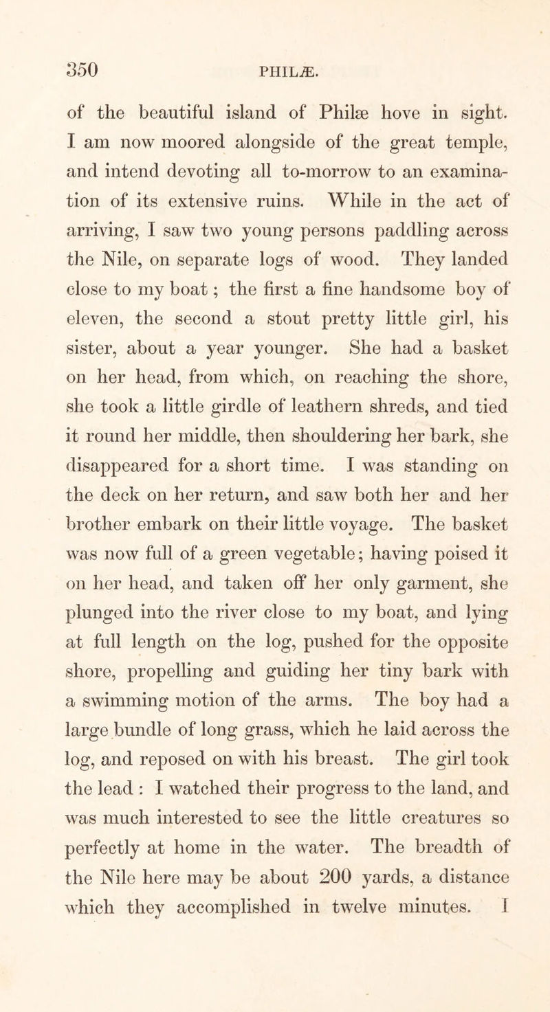 of the beautiful island of Philse hove in sight. I am now moored alongside of the great temple, and intend devoting all to-morrow to an examina- tion of its extensive ruins. While in the act of arriving, I saw two young persons paddling across the Nile, on separate logs of wood. They landed close to my boat; the first a fine handsome boy of eleven, the second a stout pretty little girl, his sister, about a year younger. She had a basket on her head, from which, on reaching the shore, she took a little girdle of leathern shreds, and tied it round her middle, then shouldering her bark, she disappeared for a short time. I was standing on the deck on her return, and saw both her and her brother embark on their little voyage. The basket was now full of a green vegetable; having poised it on her head, and taken off her only garment, she plunged into the river close to my boat, and lying at full length on the log, pushed for the opposite shore, propelling and guiding her tiny bark with a swimming motion of the arms. The boy had a large bundle of long grass, which he laid across the log, and reposed on with his breast. The girl took the lead : I watched their progress to the land, and was much interested to see the little creatures so perfectly at home in the water. The breadth of the Nile here may be about 200 yards, a distance which they accomplished in twelve minutes. I