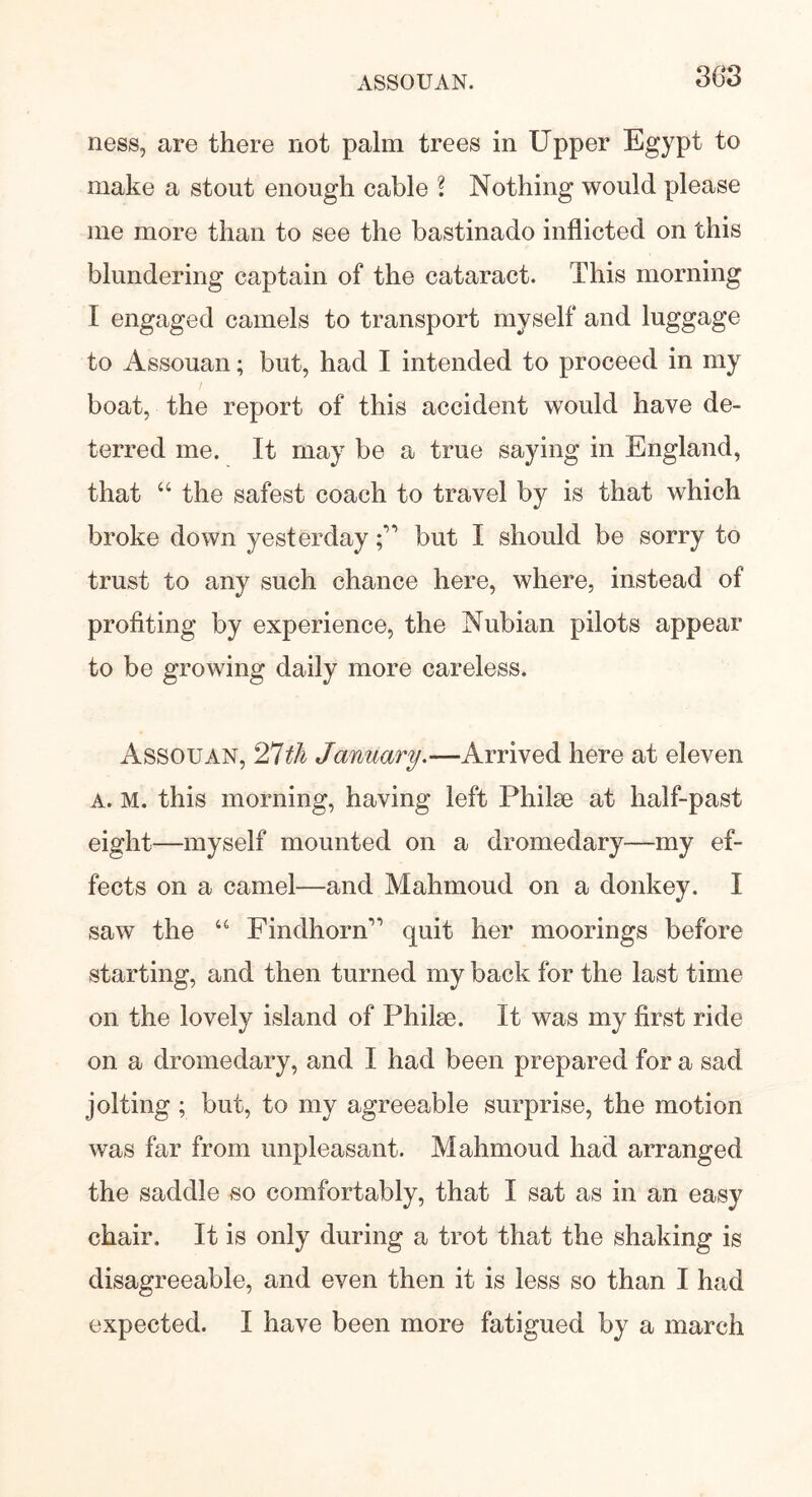 ness, are there not palm trees in Upper Egypt to make a stout enough cable \ Nothing would please me more than to see the bastinado inflicted on this blundering captain of the cataract. This morning I engaged camels to transport myself and luggage to Assouan; but, had I intended to proceed in my boat, the report of this accident would have de- terred me. It may be a true saying in England, that “ the safest coach to travel by is that which broke down yesterdaybut I should be sorry to trust to any such chance here, where, instead of profiting by experience, the Nubian pilots appear to be growing daily more careless. Assouan, 27th January.—Arrived here at eleven A. M. this morning, having left Philse at half-past eight—myself mounted on a dromedary—my ef- fects on a camel—and Mahmoud on a donkey. I saw the u Findhorn” quit her moorings before starting, and then turned my back for the last time on the lovely island of Philse. It was my first ride on a dromedary, and I had been prepared for a sad jolting ; but, to my agreeable surprise, the motion was far from unpleasant. Mahmoud had arranged the saddle so comfortably, that I sat as in an easy chair. It is only during a trot that the shaking is disagreeable, and even then it is less so than I had expected. I have been more fatigued by a march