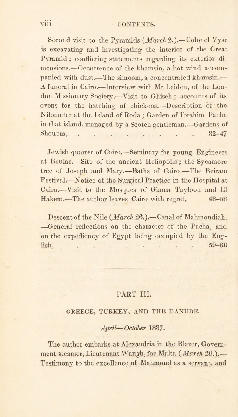 Second visit to the Pyramids (March 2.).— Colonel Vyse is excavating1 and investigating the interior of the Great Pyramid; conflicting statements regarding its exterior di- mensions.—Occurrence of the khamsin, a hot wind accom- panied with dust.—The simoom, a concentrated khamsin.— A funeral in Cairo.—Interview with Mr Leiden, of the Lon- don Missionary Society.—Visit to Ghiseh; accounts of its ovens for the hatching of chickens.—Description of the Nilometer at the Island of Roda; Garden of Ibrahim Pacha in that island, managed by a Scotch gentleman.—Gardens of Shoubra, 32-47 Jewish quarter of Cairo.—Seminary for young Engineers at Boulac.—Site of the ancient Heliopolis; the Sycamore tree of Joseph and Mary.—Baths of Cairo.—The Beiram Festival.—Notice of the Surgical Practice in the Hospital at Cairo.—Visit to the Mosques of Giama Tayloon and El Hakem.—The author leaves Cairo with regret, 48-58 Descent of the Nile (March 26.).— Canal of Mahmoudiah. —General reflections on the character of the Pacha, and on the expediency of Egypt being occupied by the Eng- lish, ........ 59-68 PART III. GREECE, TURKEY, AND THE DANUBE. April—October 1837. The author embarks at Alexandria in the Blazer, Govern- ment steamer, Lieutenant Waugh, for Malta ( March 29.).— Testimony to the excellence of Mahmoud as a servant, and