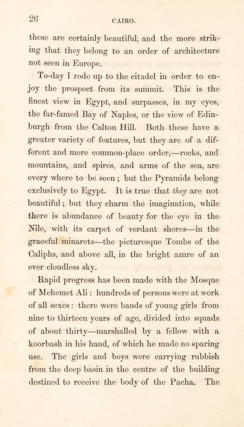 these are certainly beautiful, and the more strik- ing that they belong to an order of architecture not seen in Europe. To-day I rode up to the citadel in order to en- joy the prospect from its summit. This is the finest view in Egypt, and surpasses, in my eyes, the far-famed Bay of Naples, or the view of Edin- burgh from the Calton Hill. Both these have a greater variety of features, but they are of a dif- ferent and more common-place order,—-rocks, and mountains, and spires, and arms of the sea, are every where to be seen; but the Pyramids belong exclusively to Egypt. It is true that they are not beautiful; but they charm the imagination, while there is abundance of beauty for the eye in the Nile, with its carpet of verdant shores—in the graceful minarets—the picturesque Tombs of the Caliphs, and above all, in the bright azure of an ever cloudless sky. Rapid progress has been made with the Mosque of Mehemet Ali: hundreds of persons were at work of all sexes : there were bands of young girls from nine to thirteen years of age, divided into squads of about thirty—marshalled by a fellow with a koorbash in his hand, of which he made no sparing use. The girls and boys were carrying rubbish from the deep basin in the centre of the building destined to receive the body of the Pacha. The