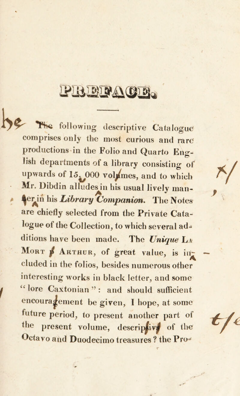FV following descriptive Catalogue comprises only the most curious and rare productions in the Folio and Quarto Eng- lish departments of a library consisting of upwards of 15^000 volumes, and to which Mr. Dibdin alludes^n his usual lively man- ? ^in his Library Companion. The Notes are chiefly selected from the Private Cata- logue of the Collection, to which several ad* ditions have been made. The Unique La Mort / Arthur, of great value, is iir^ eluded in the folios, besides numerous other interesting works in black letter, and some “ l°re Caxtonian ”: and should sufficient encouragement be given, I hope, at some future period, to present another part of the present volume, deserip^iv^ of the Octavo and Duodecimo treasures ? the Pro*5 r