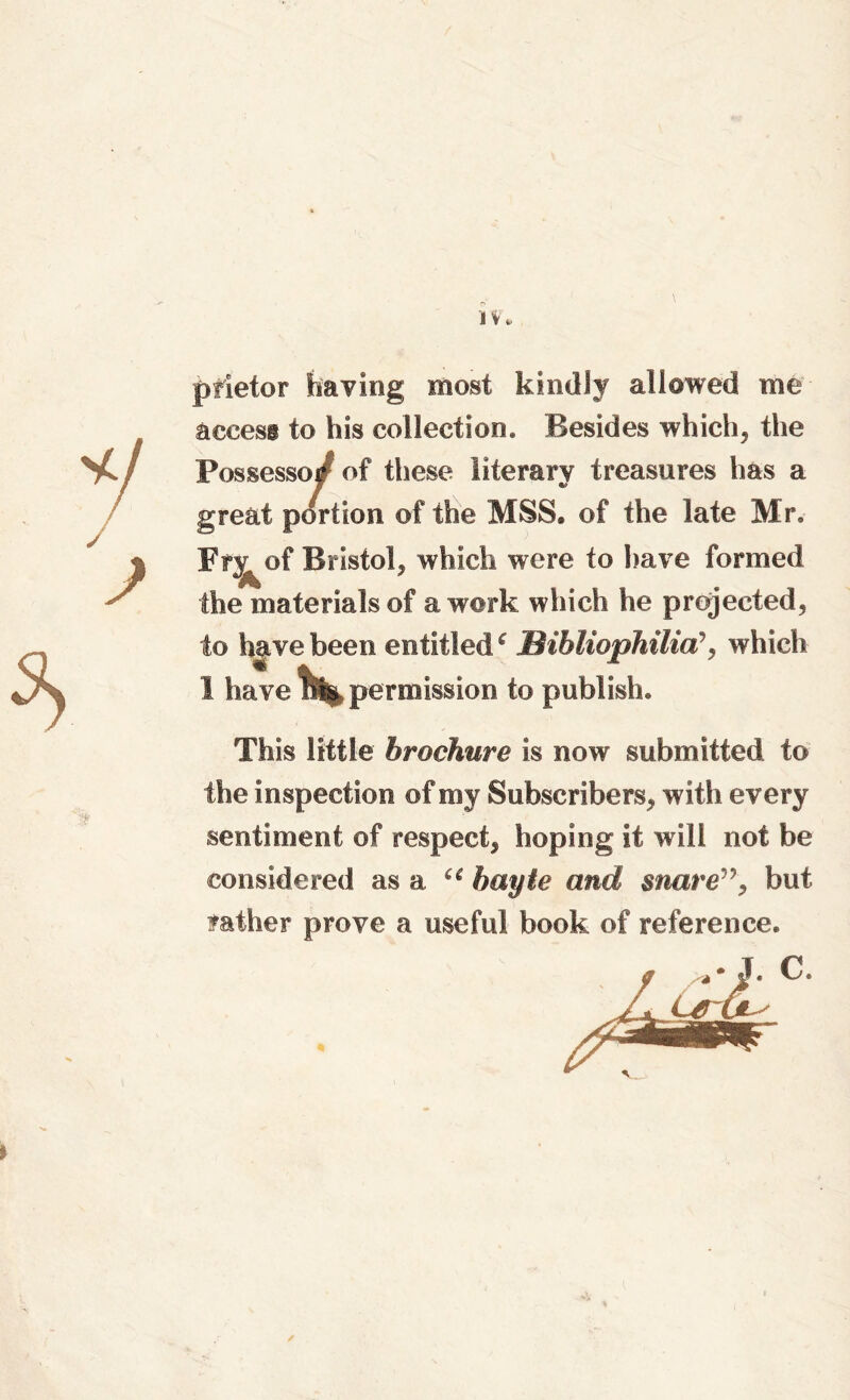 1 pfietor having most kindly allowed me access to his collection. Besides which, the Possessed of these literary treasures has a great portion of the MSS. of the late Mr. Fr^of Bristol, which were to have formed the materials of a work which he projected, to have been entitlede JBibliophilia’, which I have permission to publish. This little brochure is now submitted to the inspection of my Subscribers, with every sentiment of respect, hoping it will not be considered as a “ bayte and snare”, but rather prove a useful book of reference. \