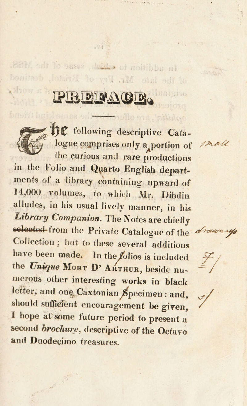 Jogue comprises only apportion of the curious and rare productions in the Folio and Quarto English depart- ments of a library containing upward of 14,000 volumes, to which Mr. Dibdin alludes, in his usual lively manner, in his Uihrary Companion. 1 he Notes are chiefly selected 1rom the Private Catalogue of the Collection ; but to these several additions have been made. In the/olios is included the Unique Mort D’ Arthur, beside nu- merous other interesting works in black letter, and one9>CaxtonianSpecimen: and, should sufficient encouragement be given, i hope at some future period to present a second brochure, descriptive of the Octavo and Duodecimo treasures.