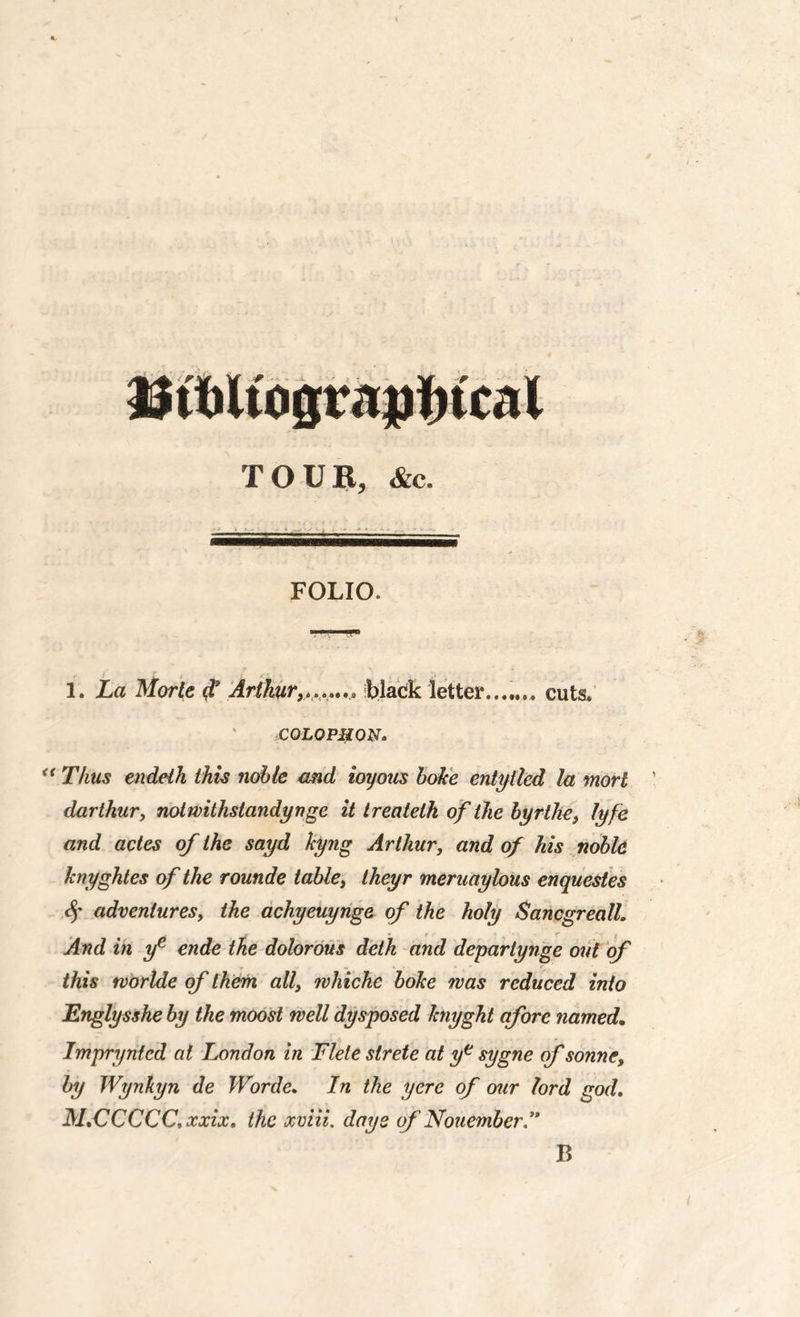 TOUR, &c. FOLIO. 1. La Morle $ Arthurblack letter...,,,, cuts. COLOPHON* u Thus endeth this noble and ioyons boke entitled la morl darthur, notwithslandyngc it treateth of the byrthe, lyfe and actes of the sayd kyng Arthur, and of his noble knyghtes of the rounde table, theyr meruaylous enquestes $ adventures, the achyeuynge of the holy Sancgreall. And in ye ende the dolorous deth and deparlynge out of' this tvorlde of them all, whiche boke was reduced into Englysshe by the moost well dysposed knyght afore named. Impryntcd at London in Flele slrete at ye sygne of sonne, by Wynfcyn de Worde. In the yere of our lord god. M.CCCCC, xxix. the xviii, days of Nouember.,, B