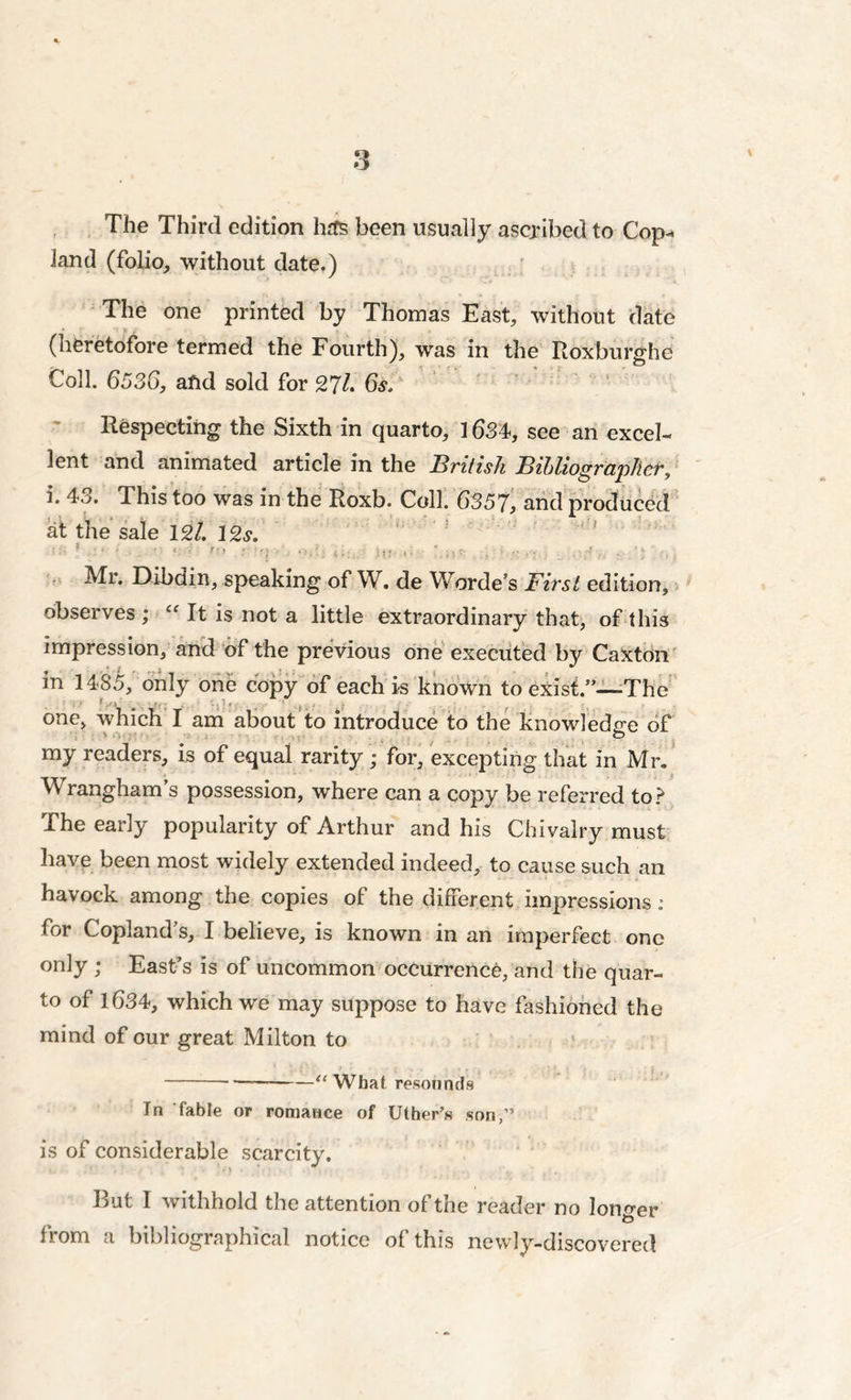 The Third edition hrfs been usually ascribed to Cop- land (folio, without date.) The one printed by Thomas East, without date (heretofore termed the Fourth), was in the Roxburghe Coll. 6536, and sold for 27L 6s. Respecting the Sixth in quarto, 1634, see an excel- lent and animated article in the British Bibliographer, i. 4.>. This too was in the Roxb. Coll. 6)357, and produced at the sale 12/. 12«y. ' ;• * ' • •  '■ • r” ■ '\ isu )V'  • :.»?■ 1 n : V.’u Mr. Dibain, speaking of W. de Worde’s First edition, observes ; “ It is not a little extraordinary that, of this impression, and of the previous one executed by Caxton in 1485, only one copy of each is known to exist.”—The one, which I am about to introduce to the knowledge of my readers, is of equal rarity ; for, excepting that in Mr. Wrangham’s possession, where can a copy be referred to? The early popularity of Arthur and his Chivalry must have been most widely extended indeed, to cause such an havock among the copies of the different impressions : for Copland s, I believe, is known in an imperfect one only ; East’s is of uncommon occurrence, and the quar- to of 1634, which we may suppose to have fashioned the mind of our great Milton to << What resounds In fable or romance of Uther’s son,” is of considerable scarcity. But I withhold the attention of the reader no longer from a bibliographical notice of this newly-discovered