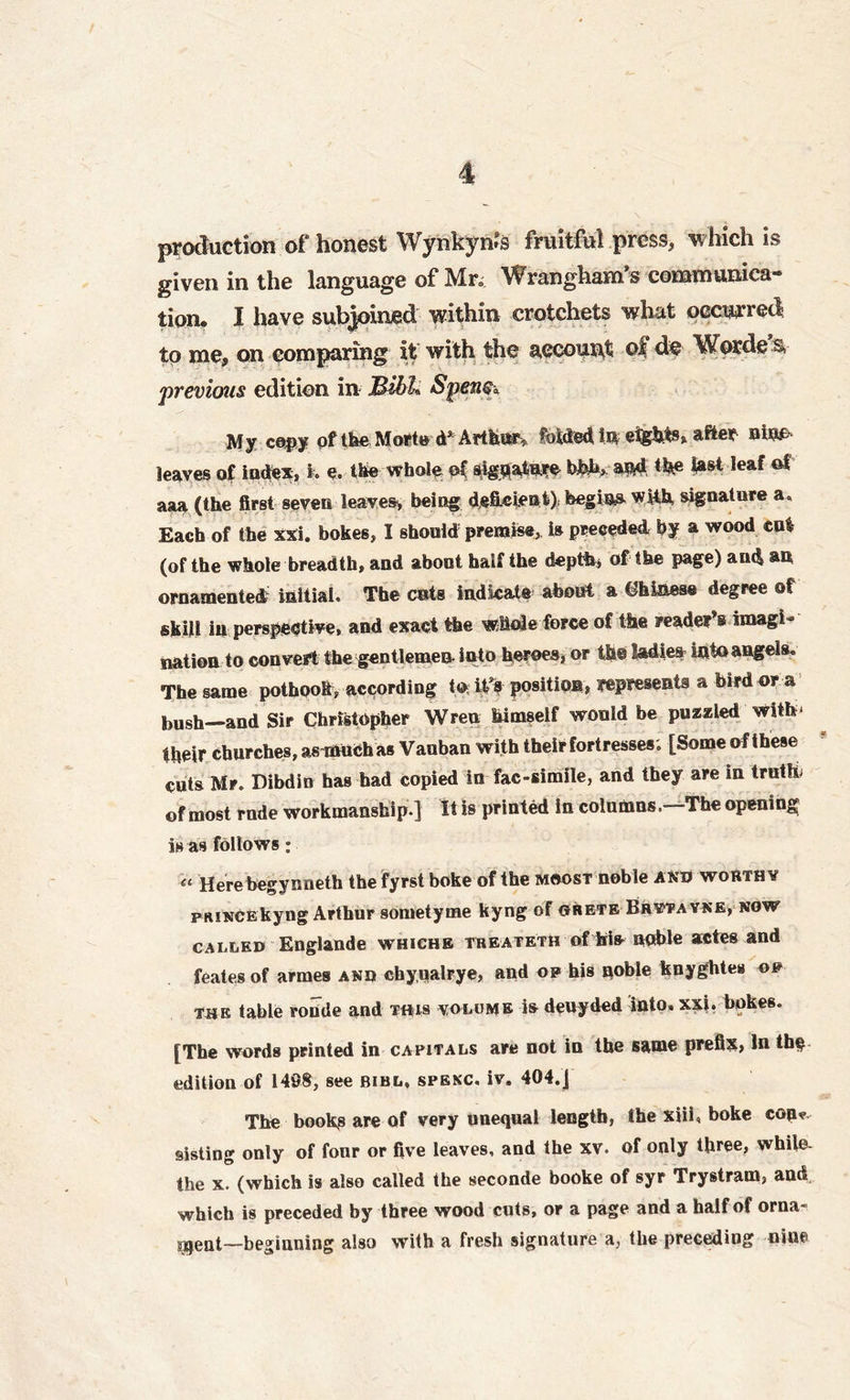production of honest Wynkynrs fruitful press, which is given in the language of Mr* Wrangham’s communica- tion* I have subjoined within crotchets what occurred to me, on comparing it with the account ojf de Worde n previous edition in Mill* Spen$a My copy of the Morted* Arthur, folded in eights, after mm leaves of index, k e. the whole pf sighatw bfeh, and the last leaf of aaa (the first seven leaves, being deficient) begins with signature a. Each of the Xxi. bokes, I should premise, is preceded by a wood cut (of the whole breadth, and about half the depth* of the page) and an ornamented initial. The cats indicate about a Chinese degree of skill in perspective, and exact the whole force of the reader’s imagi- nation to convert the gentlemen into heroes, or the ladies into angels. The same pothook, according to iff position, represents a bird or a bush—and Sir Christopher Wren himself would be puzzled with* their churches, asrnuch as Vauban with their fortresses; [Some of these cuts Mr. Dibdin has had copied in fac-simile, and they are in truth, of most rude workmanship ] It is printed in columns.—The opening is as follows: « Herebegynneth the fyrst boke of the moost noble and worthy pRiNCEkyng Arthur sometyme kyng of ©rete Brytayne, now called Englande whichb treateth of hi* noble actes and feates of armes and chyualrye, and on his noble knyghtes of toe table ronde and tois volume is deuyded into. xxi. bokes. [The words printed in capitals are not in the same prefix, In the edition of 149$, see bibl, spenc. iv. 404.J The books are of very unequal length, the xiii, boke cop*, sisting only of fonr or five leaves, and the xv. of only three, while, the x. (which is also called the seconde booke of syr Trystram, and which is preceded by three wood cuts, or a page and a half of orna- ment—beginning also with a fresh signature a, the precediug nine