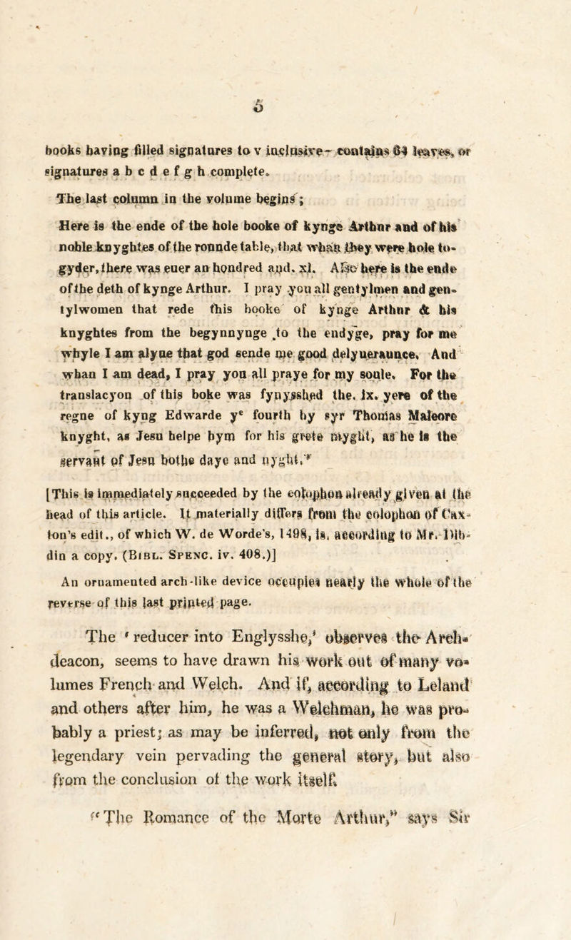 signatures abcdefgh complete* The last column in the volume begins; Here is the ende of the hole booke of kynge Arthur and of hit noble knyghtes of the ronnde table, that wh&ft Rwy were hole to* gyder, there was euer an hondred apd. xh ASso here Is the ende of the deth of kynge Arthur. I pray you all gentylmen and gen- tylwomen that rede this booke of kynge Arthur & bis knyghtes from the begynnynge .to the endy'ge, pray forme wbyle I am alyue that god sende me good delyueraunce, And whan I am dead, I pray you all pray© for my soule. For the translacyon of this boke was fynysshed the. ix. yew of the regne of kyng Edwarde ye fourth by syr Thonias Maleorc knyght, as Jesu helpe bym for his giett myglit, a§ hi Is the servant pf Jesu botbe daye and nygtU,'*’ [This is immediately succeeded by the eotophOftttlready given at the head of this article. It materially differs from the eolophofl of t'ax* ton’s edit., of which VV. de Worde’s, 1498, is, aeeopditlg to Mr, Dlb^ din a copy. (Bibl. Spenc. iv. 408.)] An ornamented arcb*like device occupies nearly the whole of the reverse of this last printed page. The * reducer into Englysshef obiervei the- Areh* deacon, seems to have drawn hi$ work out of many vo» lumes French and Welch. And if, aeeording to Leland and others after him, he was a Wekhm&n, he was pm* bably a priest; as may be inferred, not only from the legendary vein pervading the general itory, but also from the conclusion of the work itself* ?fThe Romance of the Movte Arthur,** says Sir