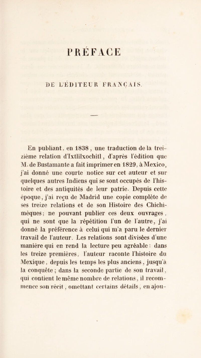 PREFACE DE L’ÉDJTEUK FRANÇAIS. .■b En publiant, en 1838, une traduction delà trei- zième relation d’Ixtlilxochitl, d’après l’édition que M. de Bustamante a fait imprimeren 1829, à Mexico, j’ai donné une courte notice sur cet auteur et sur quelques autres Indiens qui se sont occupés de l’hiS” toire et des antiquités de leur patrie. Depuis cette époque, j’ai reçu de Madrid une copie complète de ses treize relations et de son Histoire des Chiclii- mèques ; ne pouvant publier ces deux ouvrages , qui ne sont que la répétition l’un de Tautre, j’ai donné la préférence à celui qui m’a paru le dernier travail de l’auteur. Les relations sont divisées d’une manière qui en rend la lecture peu agréable : dans les treize premières, l’auteur raconte l’histoire du Mexique, depuis les temps les plus anciens, jusqu’à la conquête ; dans la seconde partie de son travail, qui contient le même nombre de relations , il recom- mence son récit, omettant certains détails, en ajou»