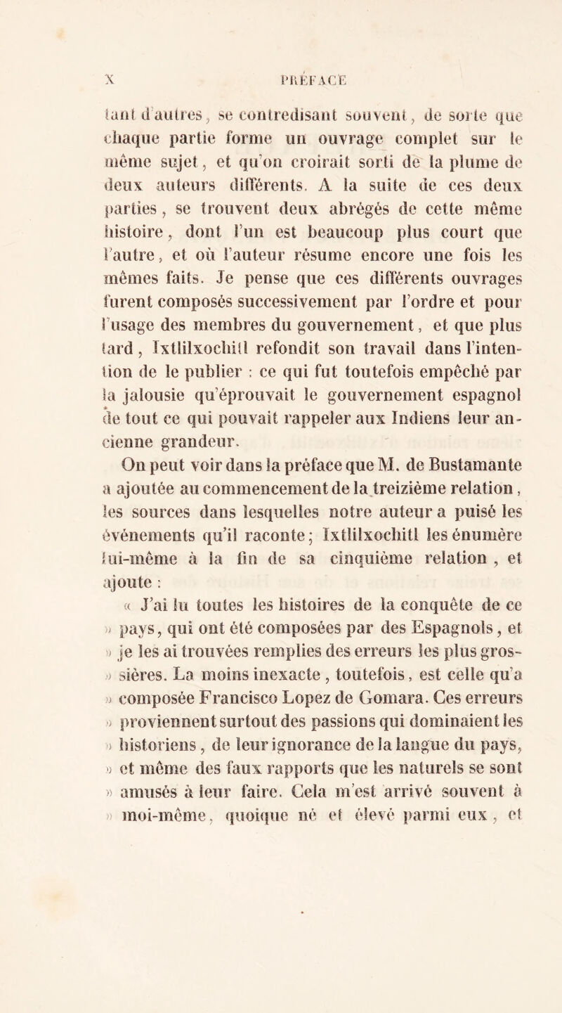 laiiUÉaiUresJ se cootredisaîii souvent, de sorte que eiiaqiie partie forme uu ouvrage complet sur le meme sujet, et qu’ou croirait sorti de ta plume de deux auteurs dilTérents. A ta suite de ces deux parties, se trouvent deux abrégés de cette même histoire, dont l’un est beaucoup plus court que Fautre, et où l’auteur résume encore une fois les mêmes faits. Je pense que ces diiTérents ouvrages furent composés successivement par l’ordre et pour Fusage des membres du gouvernement, et que plus tard, Ixtlilxocbiîl refondit son travail dans l’inten- tion de le publier : ce qui fut toutefois empêché par la jalousie qu’éprouvait le gouvernement espagnol * de tout ce qui pouvait rappeler aux indiens leur an- cienne grandeur. On peut voir dans la préface que M. de Bustamante a ajoutée au commencement de la treiziéme relation, les sources dans lesquelles notre auteur a puisé les événements qu’il raconte ; ïxtlilxochitl les énuméré lui-même à la fin de sa cinquième relation , et ajoute : « J’ai lu toutes les histoires de la conquête de ce pays, qui ont été composées par des Espagnols, et ■J je les ai trouvées remplies des erreurs les plus gros- > sières. La moins inexacte , toutefois, est celle qu’a composée Francisco López de Gomara. Ces erreurs > proviennent surtout des passions qui dominaient les ) historiens , de leur ignorance de la langue du pays, et même des faux rapports que les naturels se sont » amusés à leur faire. Gela m’est arrivé souvent à )) moi-même, quoique né el élevé parmi eux, et