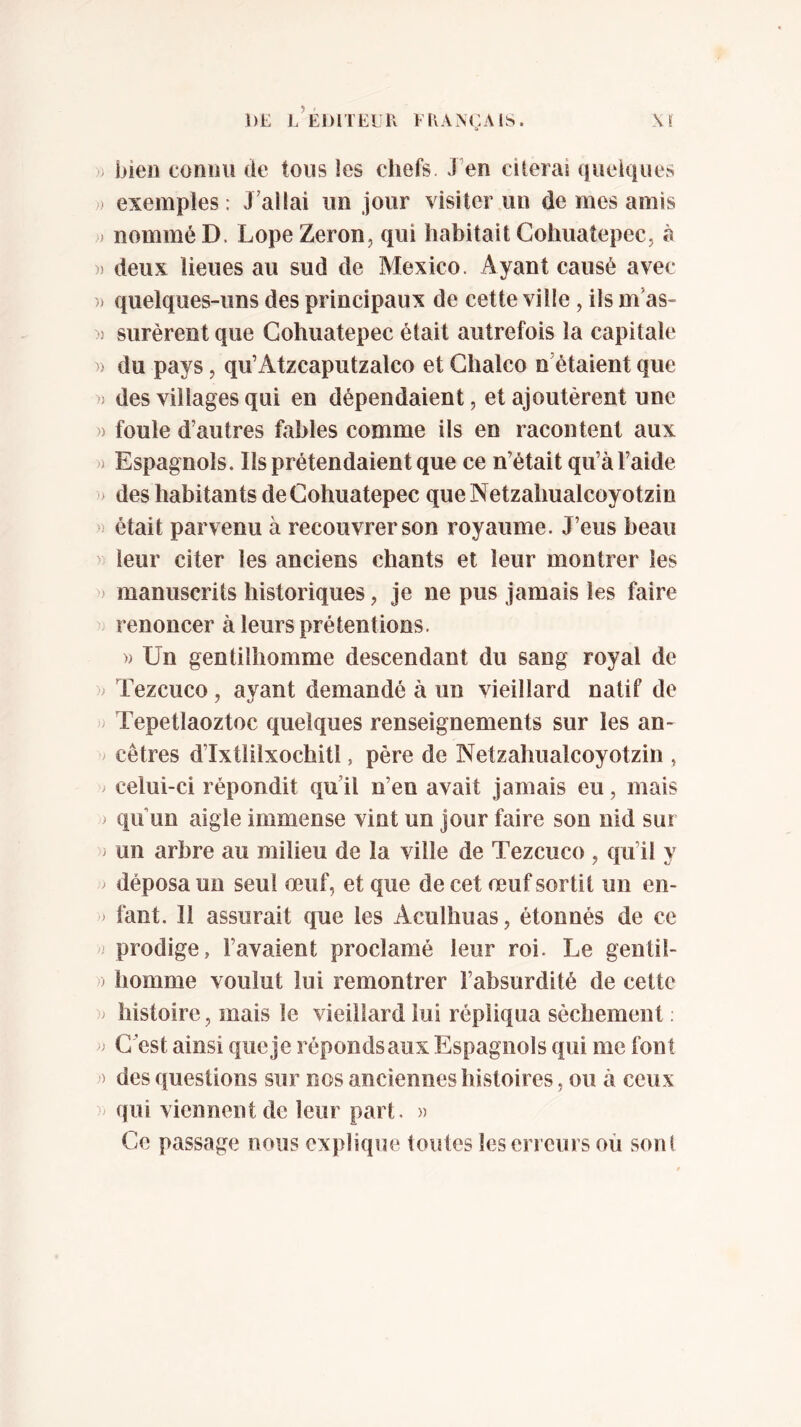 DE l’editeeu Français. » bien connu de tous les chefs. JVn citerai queiques ; exemples ; J’allai un jour visiter un de mes amis ) nommé D. Lope Zeron, qui habitait Cohuatepec, à » deux lieues au sud de Mexico. Ayant causé avec )) quelques-uns des principaux de cette ville, ils m’as- » surèrent que Cohuatepec était autrefois la capitale » du pays, qu’Atzcaputzalco et Ghalco n’étaient que ) des villages qui en dépendaient, et ajoutèrent une » foule d’autres fables comme ils en racontent aux ) Espagnols. Ils prétendaient que ce n’était qu’à l’aide > des habitants de Cohuatepec queNetzahualcoyotzin ) était parvenu à recouvrer son royaume. J’eus beau leur citer les anciens chants et leur montrer les » manuscrits historiques, je ne pus jamais les faire renoncer à leurs prétentions. » Un gentilhomme descendant du sang royal de > Tezcuco, ayant demandé à un vieillard natif de ^ Tepetlaoztoc quelques renseignements sur les an- / cêtres d’Ixtlilxochitl, père de Netzahualcoyotzin , > celui-ci répondit qu’il n’en avait jamais eu, mais > qu’un aigle immense vint un Jour faire son nid sur i un arbre au milieu de la ville de Tezcuco , qu’il y ^ déposa un seul œuf, et que de cet œuf sortit un en- fant. 11 assurait que les Acuilmas, étonnés de ce ^ prodige, l’avaient proclamé leur roi. Le gentil- )) homme voulut lui remontrer l’absurdité de cette ^ histoire, mais le vieillard lui répliqua sèchement ; C’est ainsi queje répondsaux Espagnols qui me font ) des questions sur nos anciennes histoires, ou à ceux qui viennent de leur part. » Ce passage nous explique toutes les erreurs où sont