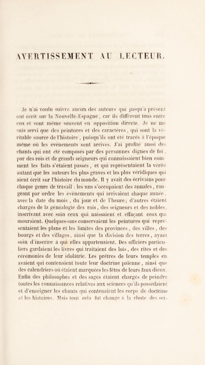 AYEIITTSSEMENT AU LECTEUR Je n'ai voulu suivre aucun des auteurs qui jusqu'à présent ont écrit sur la Nouvelle-Espagne, car ils diiTèrent tous entre eux et sont meme souvent en opposition directe. Je ne me suis servi que des peintures et des caractères, qui sont la vé- ritable source de l'histoire , puisqu’ils ont été tracés à l’époque même où les événements sont arrivés. J’ai profité aussi des chants qui ont été composés par des personnes dignes de foi. par des rois et de grands seigneurs qui connaissaient bien com- ment les faits s’étaient passés, et qui représentaient la v^érite autant que les auteurs les plus graves et les plus véridiques qui aient écrit sur l’histoire du monde. Il y avait des écrivains pour chaque genre de travail : les uns s’occupaient des annales, ran- geant par ordre les événements qui arrivaient chaque année, avec la date du mois , du jour et de l’heure; d’autres étaient chargés de la généalogie des rois, des seigneurs et des nobles, inscrivant avec soin ceux qui naissaient et effaçant ceux qui mouraient. Quelques-uns conservaient les peintures qui repré- sentaient les plans et les limites des provinces , des villes , des bourgs et des villages, ainsi que la division des terres, ayant soin d’inscrire à qui elles appartenaient. Des officiers particu- liers gardaient les livres qui traitaient des lois, des rites et des cérémonies de leur idolâtrie. Les prêtres de leurs temples eu avaient qui contenaient toute leur doctrine pa'ienne , ainsi que des calendriers où étaient marquées les fêtes de leurs faux dieux. Enfin des philosophes et des sages étaient chargés de peindre toutes les connaissances relatives aux sciences qu’ils possédaient et d’enseigner les chants qui contenaient les corps de doctrine et les histoires. Mais tout cela fui changé à la chute des sei-