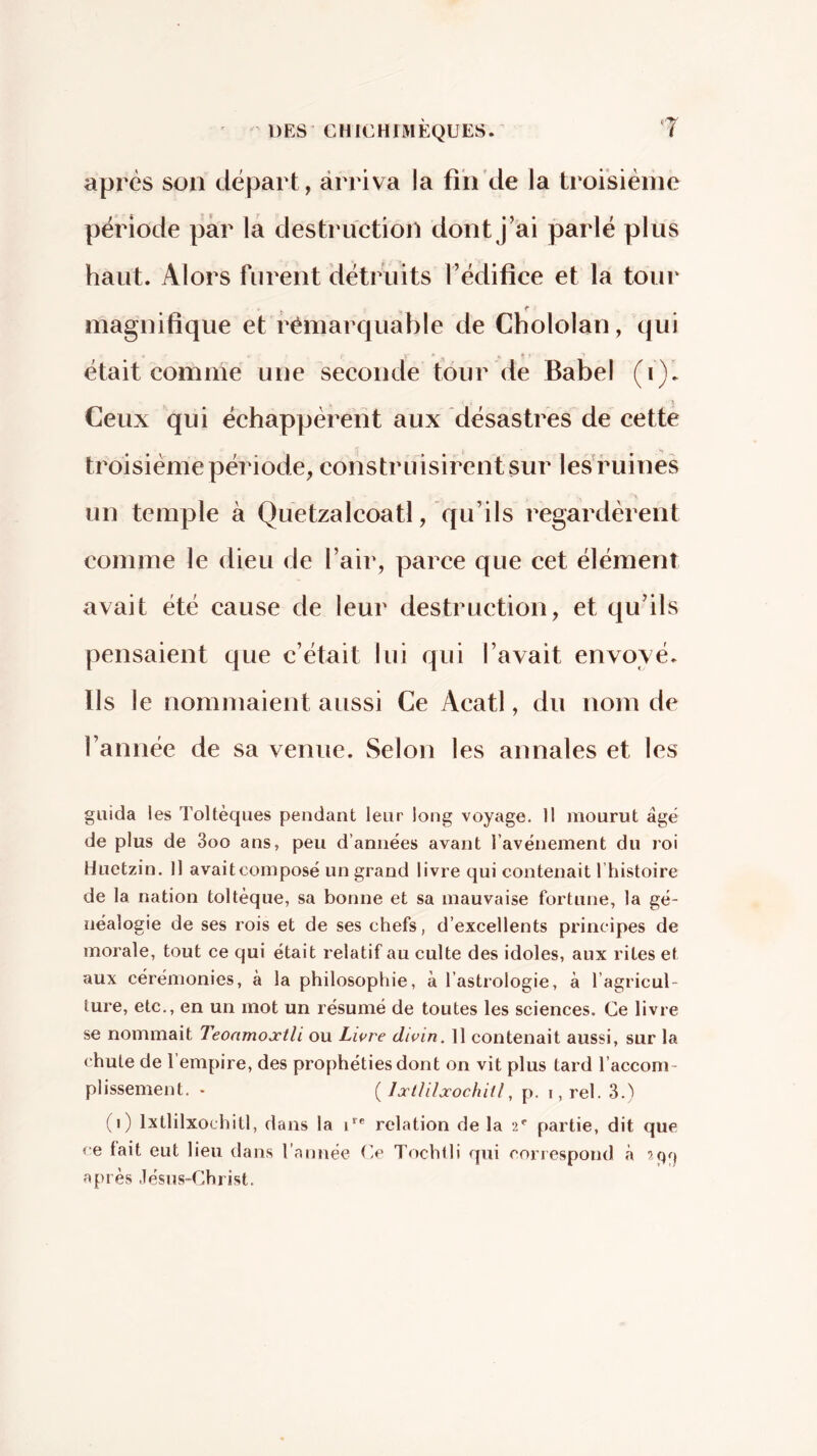 après son départ, àrriva la fih'de la troisième période par la destruction dont J’ai parlé plus haut. Alors furent détruits l’édifice et la tour magnifique et rémarquable de Cbololan, qui était comme une seconde tour de Babel (i). Ceux qui échappèrent aux désastres de cette troisième période, construisirent sur les'ruines un temple à Quetzalcoatl, qu’ils regardèrent comme le dieu de l’air, parce que cet élément avait été cause de leur destruction, et qu’ils pensaient que c’était lui qui l’avait envoyé. Ils le nommaient aussi Ce Acatl, du nom de l’année de sa venue. Selon les annales et les guida les Toltèques pendant leur long voyage. 11 jnourut âgé de plus de 3oo ans, peu d’années avant l’avénement du roi Huetzin. Il avaiteomposé un grand livre qui contenait l’histoire de la nation toltèque, sa bonne et sa mauvaise fortune, la gé- néalogie de ses rois et de ses chefs, d’excellents principes de morale, tout ce qui était relatif au culte des idoles, aux rites et aux cérémonies, à la philosophie, à l’astrologie, à l’agricul- ture, etc., en un mot un résumé de toutes les sciences. Ce livre se nommait Teoamojctli ou Lwre divin. Il contenait aussi, sur la chute de 1 empire, des prophéties dont on vit plus tard l’accom- plissement. . ( Jucililxochiil, p. I, rel. 3.) (i) Ixtlilxochitl, dans la C® relation de la •2*' partie, dit que ce lait eut lieu dans l’année Ce Tochtli qui correspond à après ,lésus-Christ.