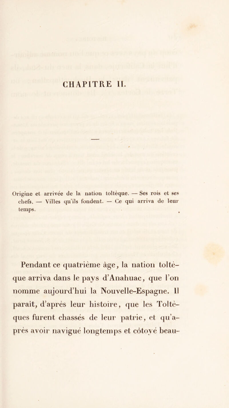 CHAPITRE IL Origine et arrivée de la nation toltèque. — Ses rois et ses chefs. — Villes qu’ils fondent. — Ce qui arriva de leur temps. Pendant ce quatrième âge, la nation toltè- que arriva dans le pays d’Anahuac, que l’on nomme aujourd’hui la Nouvelle-Espagne. 11 paraît, d’après leur histoire, que les Toltè- ques furent chassés de leur patrie, et qu’a- près avoir navigué longtemps et côtoyé beau-