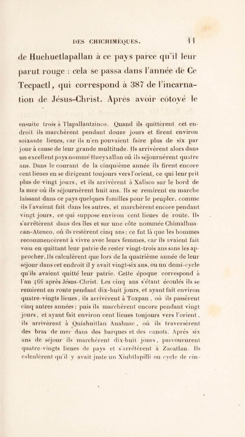 H de Huehuetlapallan à ce pays parce qu’il leur parut rouge : cela se passa dans l’année dë Ce Tecpactl, qui correspond à 387 de l’incarna- tion de Jésus-Christ. Après avoir côtoyé le ensuite trois à Tlapallantzinco. Quand ils quittèrent cet en- droit ils marchèrent pendant douze jours et firent environ soixante lieues, car ils n’en pouvaient faire plus de six par jour à cause de leur grande multitude. Us arrivèrent alors dans un excellent pays nomme Hneyxallan où ils séjournèrent quatre ans. Dans le courant de la cinquième année ils firent encore cent lieues en se dirigeant toujours vers l’orient, ce qui leurpi it plus de vingt jours, et ils arrivèrent à Xalisco sur le bord de la mer où ils séjournèrent huit ans. Ils se remirent en marche laissant dans ce pays quelques familles pour le peupler, comme ils l’avaient fait dans les autres, et marchèrent encore pendant vingt jours, ce qui suppose environ cent lieues de route. Us s'arrêtèrent dans des îles et sur une côte nommée Ghimalhua- can-Ateneo, où ils restèrent cinq ans ; ce fut là que les hommes recommencèrent à vivre avec leurs femmes, car ils avaient fait vœu en quittant leur patrie de rester vingt-trois ans sans les ap- procherais calculèrent que lors de la quatrième année de leur séjour dans cet endroit il y avait vingt-six ans, ou un demi-cycle qu’ils avaient quitté leur patrie. Cette époque correspond à l’an 466 après Jésus-Christ. Les cinq ans s’étant écoulés ils se remirent en route pendant dix-huit jours, et ayant fait environ quatre-vingts lieues, ils arrivèrent à Toxpan , où ils passèrent cinq autres années ; puis ils marchèrent encore pendant vingt jours, et ayant fait environ cent lieues toujours vers l’orient, ils arrivèrent à Quiahuitlan Anahuac, où ils traversèrent des bras de mer dans des barques et des canots. Après six ans de séjour ils marchèrent dix-huit jours, parcoururent quatre-vingts lieues de pays et s’arrêtèrent à Zacatlan. Ils calculèrent qu’il y avait juste un Xiuhtlapilli ou cycle de cin-