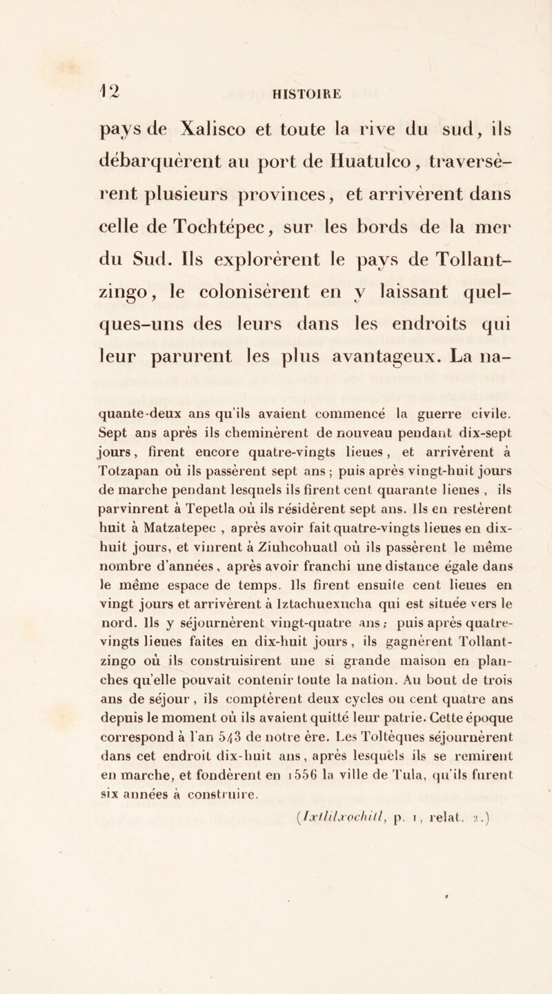 pays de Xalisco et toute la rive du sud, ils débarquèrent au port de Huatulco, traversè- rent plusieurs provinces, et arrivèrent dans celle de Tochtëpec, sur les bords de la mer du Sud. Ils explorèrent le pays de Tollant- zingo, le colonisèrent en y laissant quel- ques-uns des leurs dans les endroits qui leur parurent les plus avantageux. La na- quante-deux ans qu’ils avaient commencé la guerre civile. Sept ans après ils cheminèrent de nouveau pendant dix-sept jours, firent encore quatre-vingts lieues, et arrivèrent à Totzapan où ils passèrent sept ans ; puis après vingt-huit jours de marche pendant lesquels ils firent cent quarante lieues , ils parvinrent à Tepetla où ils résidèrent sept ans. Ils en restèrent huit à Matzatepec , après avoir fait quatre-vingts lieues en dix- huit jours, et vinrent à Ziuhcohuatl où ils passèrent le même nombre d’années , après avoir franchi une distance égale dans le même espace de temps. Ils firent ensuile cent lieues en vingt jours et arrivèrent à Iztachuexucha qui est située vers le nord. Ils y séjournèrent vingt-quatre ans; puis après quatre- vingts lieues faites en dix-huit jours, ils gagnèrent Tollant- zingo où ils construisirent une si grande maison en plan- ches qu elle pouvait contenir toute la nation. Au bout de trois ans de séjour, ils comptèrent deux cycles ou cent quatre ans depuis le moment où ils avaient quitté leur patrie. Cette époque correspond à l’an 543 de notre ère. Les Toltèques séjournèrent dans cet endroit dix-huit ans, après lesquels ils se remirent en marche, et fondèrent en i556 la ville de Tula, qu’ils furent six années à construire. [Ijctlilxochill^ p. I, relat. •,>,.)