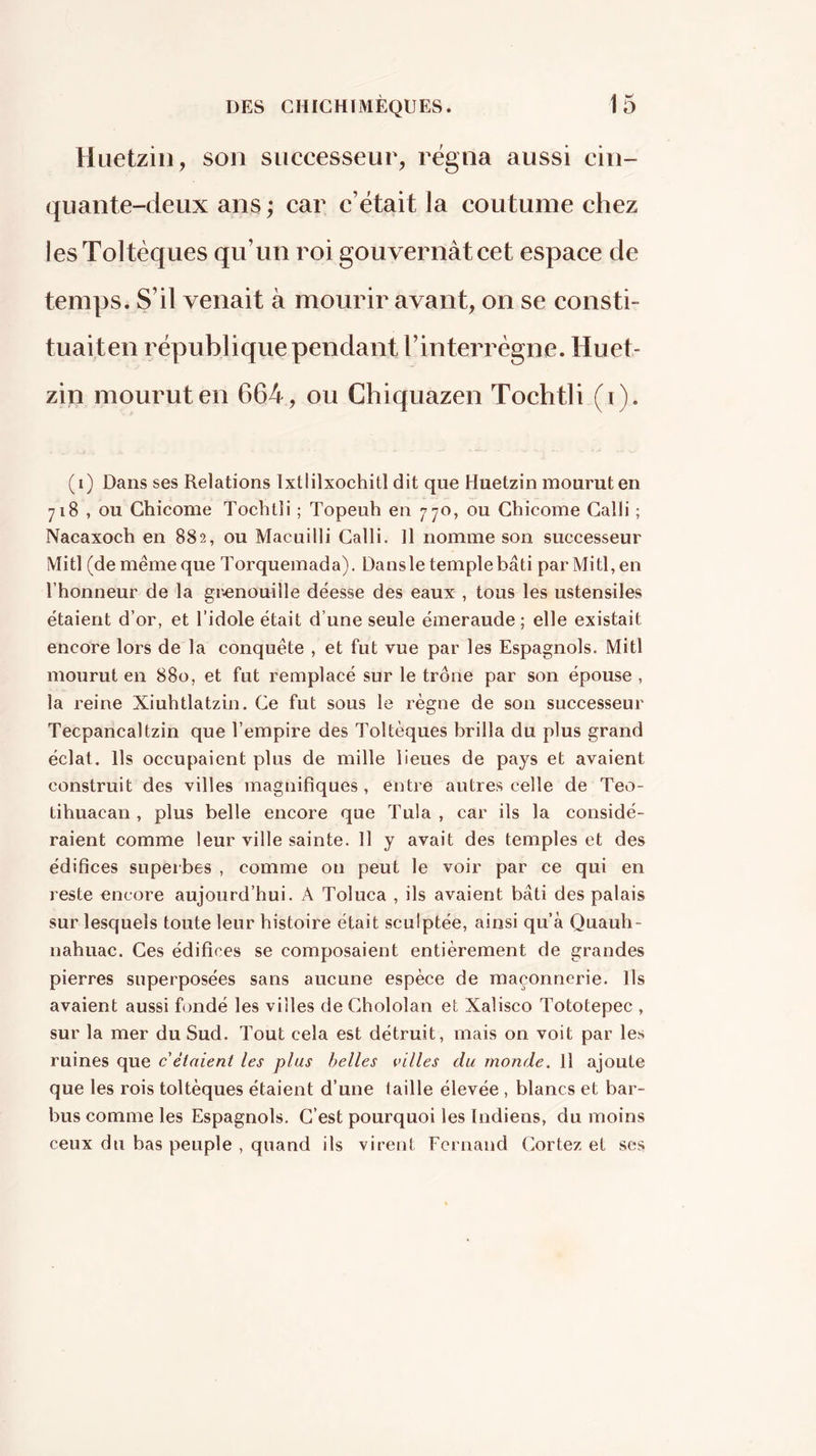 Huetzin, son successeur, régna aussi cin- quante-deux ans ; car c’était la coutume chez lesToltèques qu’un roi gouvernât cet espace de temps. S’il venait à mourir avant, on se consti- tuaiten république pendant l’interrègne. Huet- zin mourut en 664, ou Chiquazen Tochtli (i). (i) Dans ses Relations Ixtlilxochitl dit que Huetzin mourut en 718 , ou Chicóme Tochtli ; Topeuh en 770, ou Chicóme Calli ; Nacaxoch en 882, ou Macuilli Calli. 11 nomme son successeur Mitl (de même que Torquemada). Dansle templebâti parMitl,en l’honneur de la grenouille déesse des eaux , tous les ustensiles étaient d’or, et l’idole était d’une seule émeraude ; elle existait encore lors de la conquête , et fut vue par les Espagnols. Mitl mourut en 880, et fut remplacé sur le trône par son épouse , la reine Xiuhtlatzin. Ce fut sous le règne de son successeur Tecpancaltzin que l’empire des Toltèques brilla du plus grand éclat. Ils occupaient plus de mille lieues de pays et avaient construit des villes magnifiques, entre autres celle de Teo- tihuacan, plus belle encore que Tula, car ils la considé- raient comme leur ville sainte. 11 y avait des temples et des édifices superbes , comme on peut le voir par ce qui en reste encore aujourd’hui. A Toluca , ils avaient bâti des palais sur lesquels toute leur histoire était sculptée, ainsi qu’à Quauh- nahuac. Ces édifices se composaient entièrement de grandes pierres superposées sans aucune espèce de maçonnerie. Ils avaient aussi fondé les villes de Chololan et Xalisco Tototepec , sur la mer du Sud. Tout cela est détruit, mais on voit par les ruines que c étaient les plus belles villes du monde. Il ajoute que les rois toltèques étaient d’une (aille élevée , blancs et bar- bus comme les Espagnols. C’est pourquoi les Indiens, du moins ceux du bas peuple , quand ils virent Fernand Cortez et scs