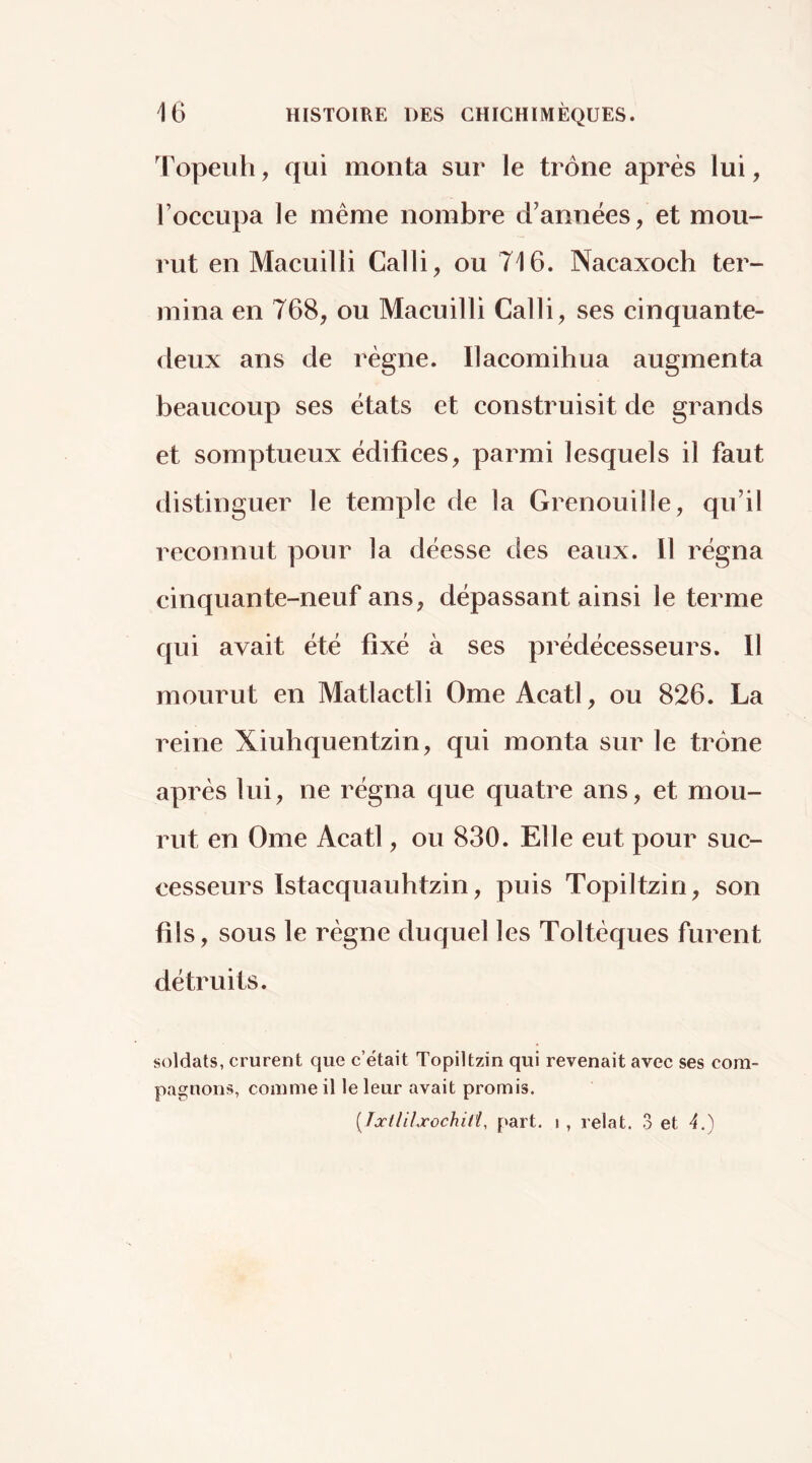 Topeiih, qui monta sur le trône après lui, roccupa le même nombre d’années, et mou- rut en Macuilli Calli, ou 716. Nacaxoch ter- mina en 768, ou Macuilli Calli, ses cinquante- deux ans de régne. Ilacomihua augmenta beaucoup ses états et construisit de grands et somptueux édifices, parmi lesquels il faut distinguer le temple de la Grenouille, qu’il reconnut pour la déesse des eaux. 11 régna cinquante-neuf ans, dépassant ainsi le terme qui avait été fixé à ses prédécesseurs. 11 mourut en Matlactli Orne Acatl, ou 826. La reine Xiuhquentzin, qui monta sur le trône après lui, ne régna que quatre ans, et mou- rut en Orne Acatl, ou 830. Elle eut pour suc- cesseurs Istacquauhtzin, puis Topiltzin, son fils, sous le règne duquel les Toltèques furent détruits. soldats, crurent que c’était Topiltzin qui revenait avec ses com- pagnons, comme il le leur avait promis. [Tûcllilxochill, part, i , relat. 3 et A.)