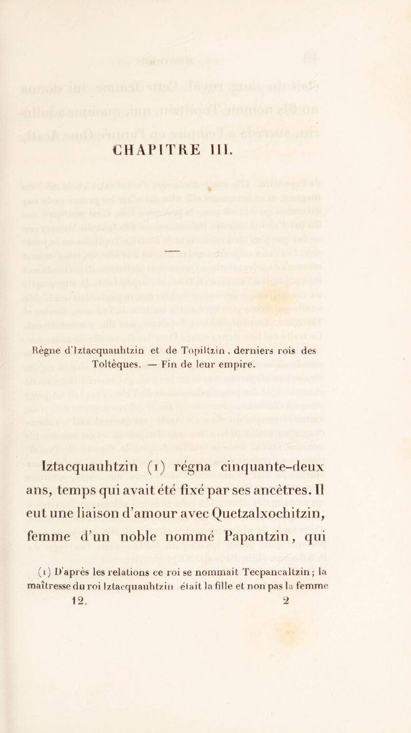 CHAPITRE llï. Règne d’iztacquauhtzin et de Topiltzin, derniers rois des Toltèques. — Fin de leur empire. ïztacquauhtzin (i) régna cinquante-deux ans, temps qui avait été fixé par ses ancêtres. Il eut une liaison d’amour avec Quetzalxochitzin, femme d’un noble nommé Papantzin, qui (i) D’après les relations ce roi se nommait Tecpancaltzin ; la maîtresse du roi Ïztacquauhtzin était la fille et non pas la femme