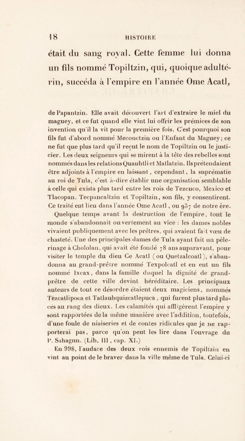 était du sang royal. Cette femme lui donna un fils nommé Topiltzin, qui, quoique adulté- rin, succéda à l’empire en l’année Orne Acatl, de Papantzin. Elle avait découvert l’art d’extraire le miel du maguey, et ce fut quand elle vint lui offrir les prémices de son invention qu'il la vit pour la première fois. C’est pourquoi son fils fut d’abord nommé Meconctzin ou l’Enfant du Maguey; ce ne fut que plus tard qu’il reçut le nom de Topiltzin ou le justi- cier. Les deux seigneurs qui se mirent à la tête des rebelles sont nommés dans les relations Quauhtli et Matlatzin. Ils prétendaient être adjoints à l’empire en laissant, cependant, la suprématie au roi de Tula, c’est à-dire établir une organisation semblable à celle qui exista plus tard entre les rois de Tezcuco, Mexico et Tlacopan. Tecpancaltzin et Topiltzin, son fils, y consentirent. Ce traité eut lieu dans l’année Orne Acatl , ou 987 de notre ère. Quelque temps avant la destruction de l’empire, tout le monde s’abandonnait ouvertement au vice : les dames nobles vivaient publiquement avec les prêtres, qui avaient fait vœu de chasteté. Une des principales dames de Tula ayant fait un pèle- rinage à Chololan, qui avait été fondé 78 ans auparavant, pour visiter le temple du dieu Ce Acatl (ou Quetzalcoatl), s’aban- donna au grand-prêtre nommé Texpolcatl et en eut un fils nommé Ixcax, dans la famille duquel la dignité de grand- prêtre de cette ville devint héréditaire. Les principaux auteurs de tout ce désordre étaient deux magiciens, nommés Tezcatlipoca et Tatlauhquizcatlepuca , qui furent plus tard pla- cés au rang des dieux. Les calamités qui affligèrent l’empire y sont rapportées delà même manière avec l’addition, toutefois, d’une foule de niaiseries et de contes ridicules que je ne rap- porterai pas, parce qu’on peut les lire dans l’ouvrage du L. Sahagun. (Lib. 111, cap. XL) En 998, l’audace des deux rois ennemis de Topiltzin en vint au point de le braver dans la ville même de Tula, Celui-ci
