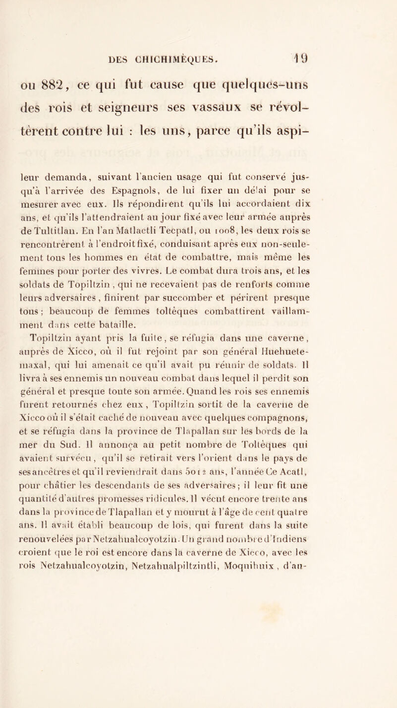 OU 882, ce qui fut cause que quelques-uns des rois et seigneurs ses vassaux se révol- tèrent contre lui : les uns, parce qu’ils aspi- leur demanda, suivant l’ancien usage qui fut conservé jus- qu’à l’arrivée des Espagnols, de lui fixer un délai pour se mesurer avec eux. Us répondirent qu’ils lui accordaient dix ans, et qu’ils l’attendraient au jour fixé avec leur armée auprès de Tultitlan. En l’anMatlactli Tecpatl, ou 1008, les deux rois se rencontrèrent à l’endroit fixé, conduisant après eux non-seule- ment tous les hommes en état de combattre, mais même les femmes pour porter des vivres. Le combat dura trois ans, et les soldats de Topiltzin , qui ne recevaient pas de renforts comme leurs adversaires , finirent par succomber et périrent presque tous ; beaucoup de femmes toltèques combattirent vaillam- ment dans cette bataille. Topiltzin ayant pris la fuite, se réfugia dans une caverne, auprès de Xicco, où il fut rejoint par son général Huehuete- maxal, qui lui amenait ce qu’il avait pu réunir de soldats. Il livra à ses ennemis un nouveau combat dans lequel il perdit son général et presque toute son armée. Quand les rois ses ennemis forent retournés chez eux, Topiltzin sortit de la caverne de Xicco où il s’était caché de nouveau avec quelques compagnons, et se réfugia dans la province de Tlapallan sur lés bords de la mer du Sud. Il annonça au petit nombre de Toltèques qui avaient survécu, qu’il se retirait vers l’orient dans le pays de ses ancêtres et qu’il reviendrait dans 5o[ 2 ans, l’année Ce AcatI, pour châtier les descendants de ses adversaires; il leur fit une quantité d’autres promesses ridicules, 11 vécut encore trente ans dans la province de Tlapallan et y mourut à l’âge de cent quatre ans. 11 avait établi beaucoup de lois, qui furent dans la suite renouvelées parNetzahualcoyotzin. Un gi and nombi ed’lndiens croient que le roi est encore dans la caverne de Xicco, avec les rois Netzahualcoyolzin, Netzahualpiltzintli, Moqnihnix , d’au-