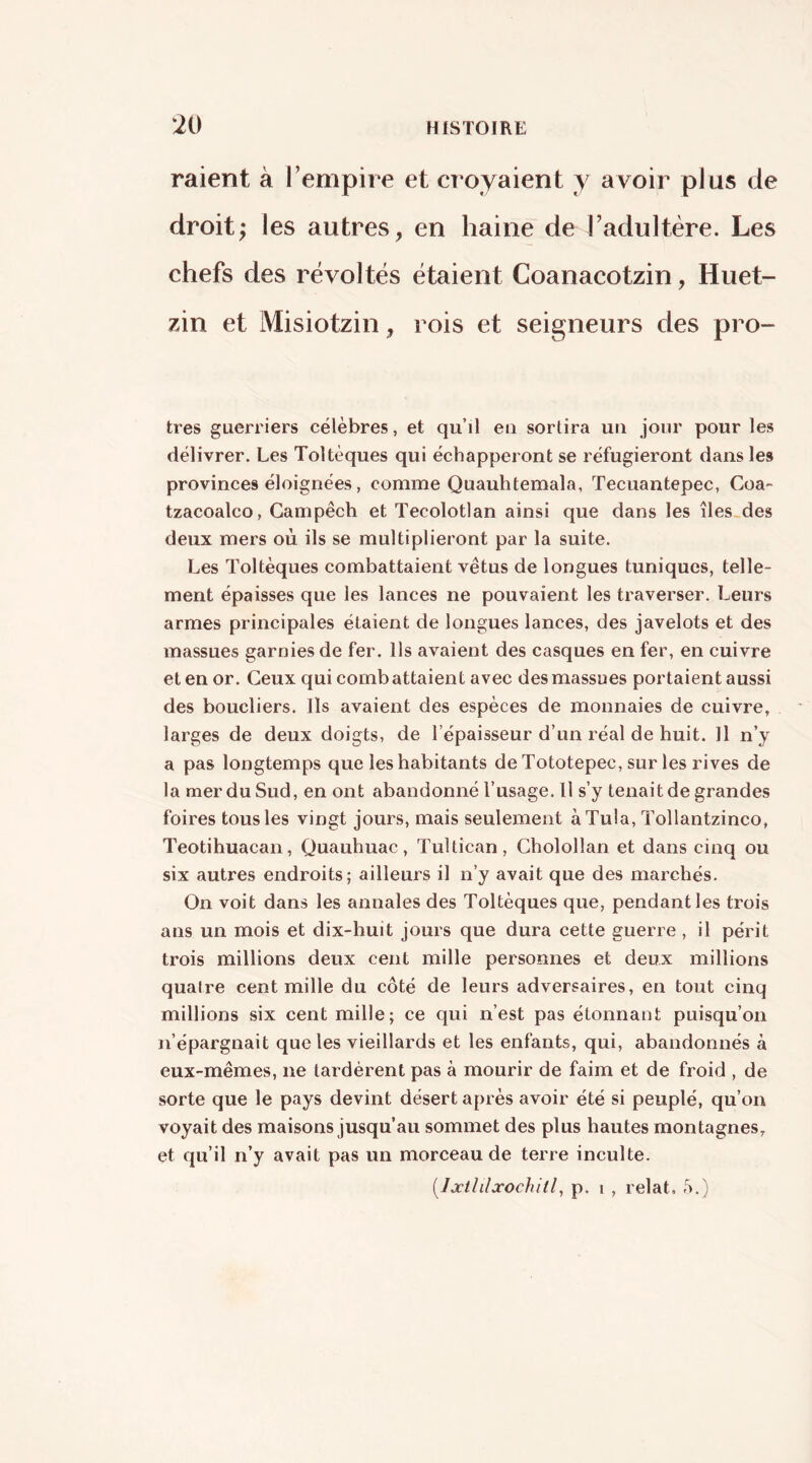 raient à Tempire et croyaient y avoir plus de droit; les autres, en haine de l’adultère. Les chefs des révoltés étaient Coanacotzin, Huet- zin et Misiotzin, rois et seigneurs des pro- tres guerriers célèbres, et qu’il eu sortira uu jour pour les délivrer. Les Toltèques qui échapperont se réfugieront dans les provinces éloignées, comme Quauhtemala, Tecuantepec, Coa- tzacoalco, Campêch et Tecolotlan ainsi que dans les îles.des deux mers où ils se multiplieront par la suite. Les Toltèques combattaient vêtus de longues tuniques, telle- ment épaisses que les lances ne pouvaient les traverser. Leurs armes principales étaient de longues lances, des javelots et des massues garnies de fer. Ils avaient des casques en fer, en cuivre et en or. Ceux qui combattaient avec des massues portaient aussi des boucliers. Ils avaient des espèces de monnaies de cuivre, larges de deux doigts, de l’épaisseur d’un réal de huit. Il n’y a pas longtemps que les habitants de Tototepec, sur les rives de la mer du Sud, en ont abandonné l’usage. H s’y tenait de grandes foires tous les vingt jours, mais seulement à Tula, Tollantzinco, Teotihuacan, Quauhuac, Tultican, Cholollan et dans cinq ou six autres endroits; ailleurs il n’y avait que des marchés. On voit dans les annales des Toltèques que, pendant les trois ans un mois et dix-huit jours que dura cette guerre , il périt trois millions deux cent mille personnes et deux millions quatre cent mille du côté de leurs adversaires, en tout cinq millions six cent mille; ce qui n’est pas étonnant puisqu’on n’épargnait que les vieillards et les enfants, qui, abandonnés à eux-mêmes, ne tardèrent pas à mourir de faim et de froid , de sorte que le pays devint désert après avoir été si peuplé, qu’on voyait des maisons jusqu’au sommet des plus hautes montagnes, et qu’il n’y avait pas un morceau de terre inculte. [Ijcililxochitl, p. I , relat, ô.)