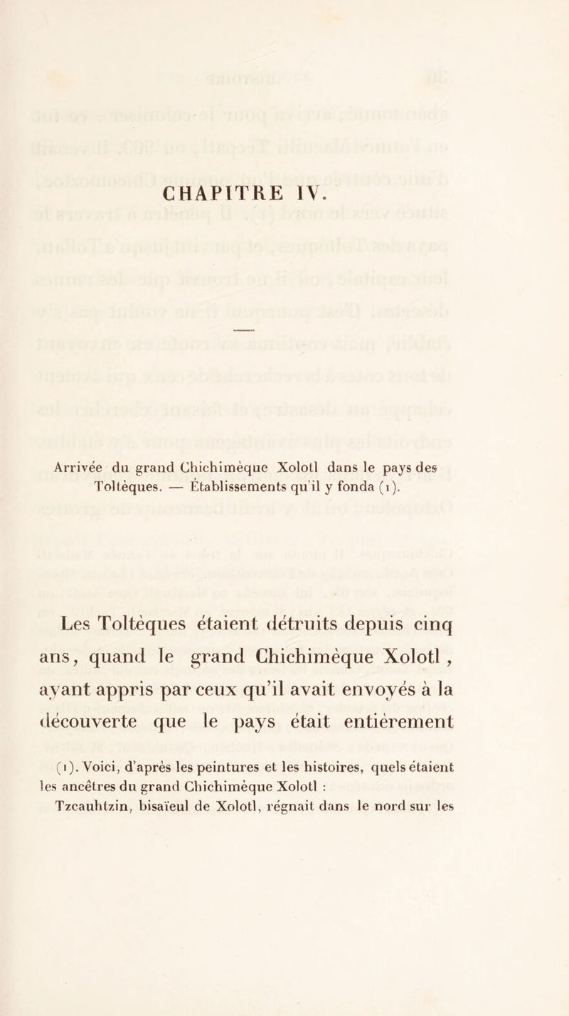 CHAPITRE IV. Arrivée du grand Chichimèque Xolotl dans le pays des ToUèques. — Etablissements qu’il y fonda (i). Les Toltèqiies étaient détruits depuis cinq ans, quand le grand Chichimèque Xolotl , ayant appris par ceux qu’il avait envoyés à la découverte que le pays était entièrement (i). Voici, d’après les peintures et les histoires, quels étaient les ancêtres du grand Gbichimèque Xolotl : Tzcauhtzin, bisaïeul de Xolotl, régnait dans le nord sur les