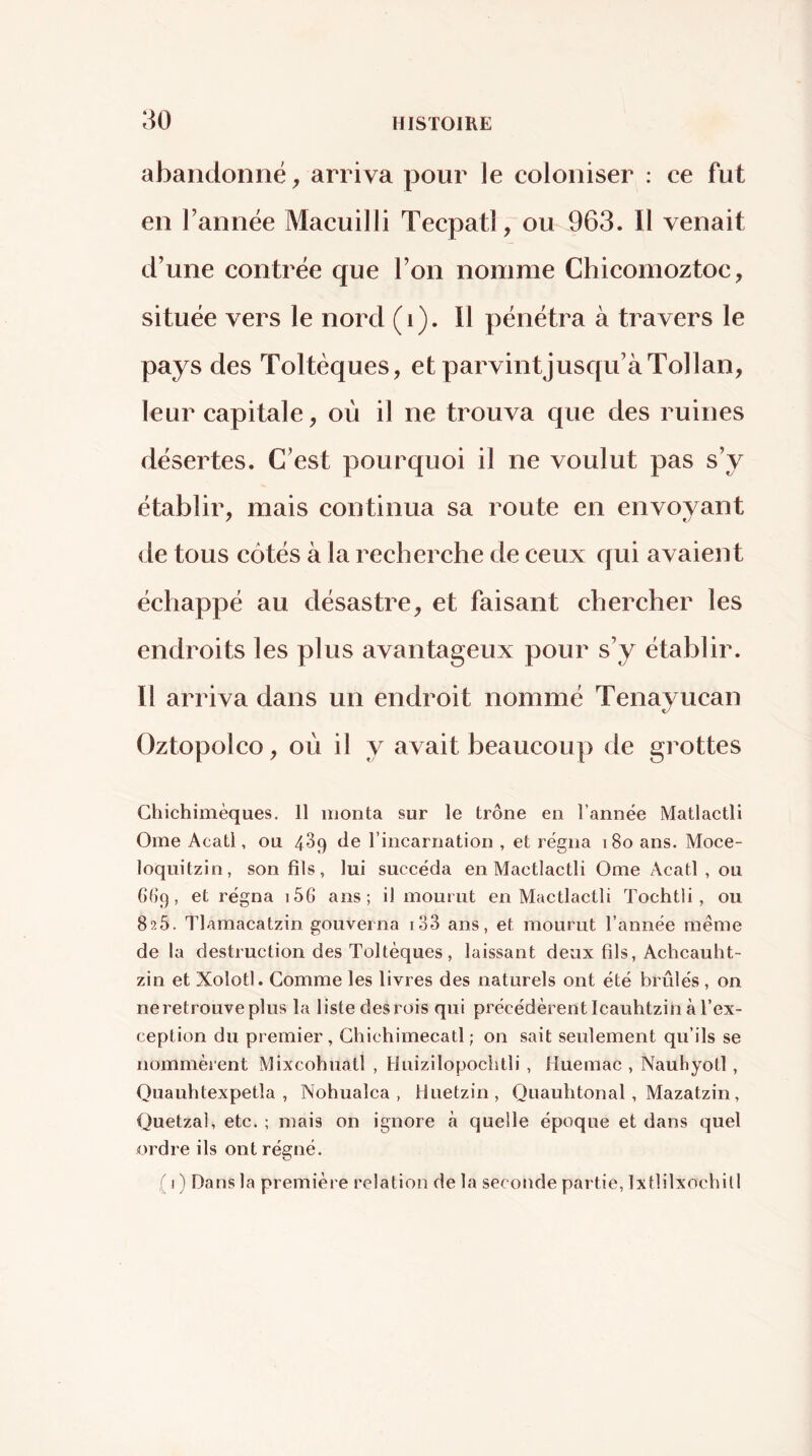 abandonné ^ arriva pour le coloniser : ce fut en l’année Macuilli Tecpatl, ou 963. Il venait d’une contrée que l’on nomme Chicomoztoc, située vers le nord (i). Il pénétra à travers le pays des Toltèques, et parvintjusc{u’àTollan, leur capitale, où il ne trouva que des ruines désertes. C’est pourquoi il ne voulut pas s’y établir, mais continua sa route en envoyant de tous côtés à la recherche de ceux qui avaient échappé au désastre, et faisant chercher les endroits les plus avantageux pour s’y établir. Il arriva dans un endroit nommé Tenavucan Oztopolco, où il y avait beaucoup de grottes Ghichimèques. 11 monta sur le trône en l’année Matlactli Orne Acatl, ou 489 de rincarnation , et régna 180 ans. Moce- loquitzin, son fils, lui succéda en Mactlactli Orne Acatl , ou 6()9, et régna i56 ans; il mourut en Mactlactli Tochtli , ou 825. Tlamacatzin gouverna io3 ans, et mourut l’année même de la destruction des Toltèques, laissant deux fils, Achcauht- zin et Xolotl. ComiTie les livres des naturels ont été brûlés , on ne retrouve plus la liste des rois qui précédèrent Icauhtzin à l’ex- ception du premier, Chichimecatl ; on sait seulement qu’ils se nommèrent Mixcohuatl , Huizilopocbtli , Huemac , Naubyotl, Quauhtexpetla , Nohualca , lluetzin, Quauhtonal, Mazatzin, Quetzal, etc. ; mais on ignore à quelle époque et dans quel ordre ils ont régné. ,( 1) Dans la première relation de la seconde partie, Ixtlilxocbill