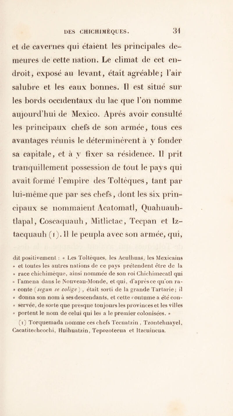 et de cavernes qui étaient les principales de- meures de cette nation. Le climat de cet en- droit, exposé au levant, était agréable; Fair salubre et les eaux bonnes. Il est situé sur les bords occidentaux du lac que l’on nomme aujourd’hui de Mexico. Après avoir consulté les principaux chefs de son armée, tous ces avantages réunis le déterminèrent à y fonder sa capitale, et à y fixer sa résidence. Il prit tranquillement possession de tout le pays qui ayait formé l’empire des Toltèques, tant par lui-méme que par ses chefs, dont les six prin- cipaux se nommaient Acatomatl, Quahuauh- tlapal, Coscaquauh, Mitlictac, Tecpan et Iz- tacquauh (i)* Il le peupla ayec son armée, qui, dit positivement : « Les Toltèques, les AculhuaS; les Mexicains » et toutes les autres nations de ce pays prétendent être de la » race chichimèque, ainsi nommée de son roi Chichimecatl qui » l’amena dans le Nouveau-Monde, et qui, d’après ce qu’on ra- » conte {según se colige) , était sorti de la grande Tartarie; il U donna son nom à ses descendants, et cette < outume a été con- « servée, de sorte que presque toujours les provinces et les villes » portent le nom de celui qui les a le premier colonisées. » (i) Torquemada nomme ces chefs Tecuatzin , Tzontehuayel, Gacatitechcochi, Huihuatzin, Tepozotecua et Itzcuincua.