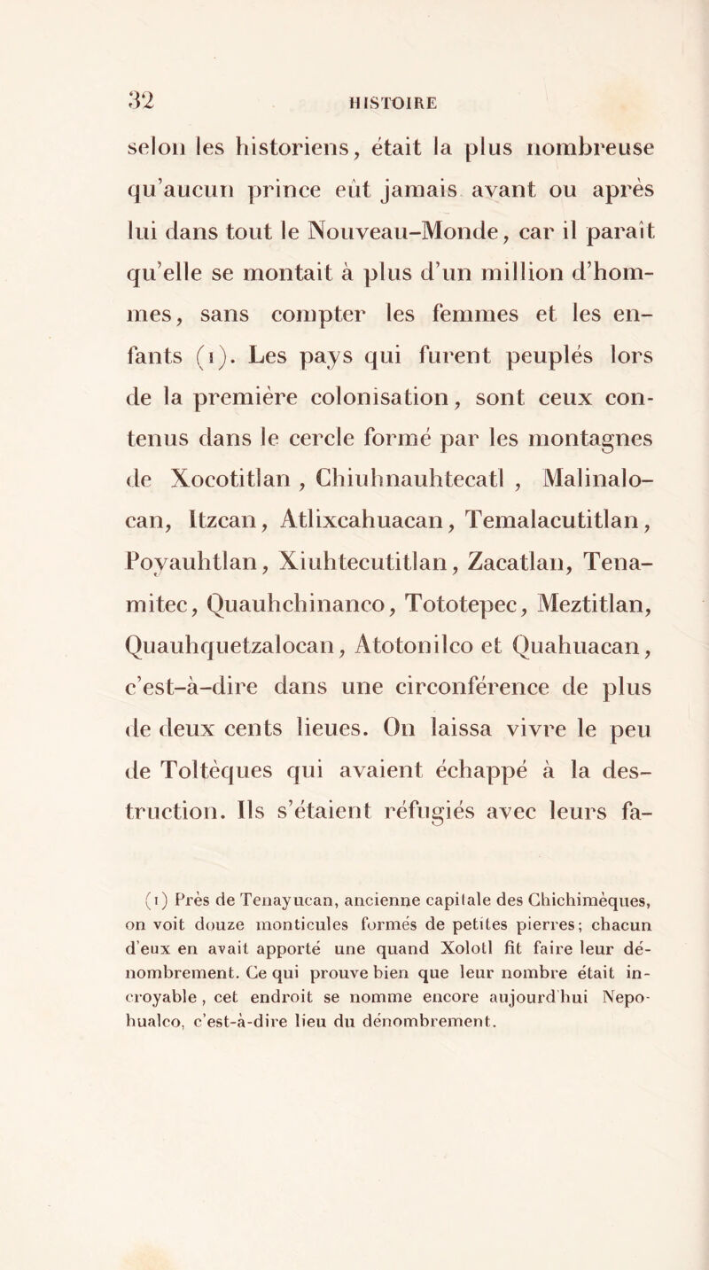 selon les historiens, était la plus nombreuse qu’aucun prince eut jamais avant ou après lui dans tout le Nouveau-Monde, car il parait qu’elle se montait à plus d’un million d’hom- mes, sans compter les femmes et les en- fants (i). Les pays qui furent peuplés lors de la première colonisation, sont ceux con- tenus dans le cercle formé par les montagnes de Xocotitlan , Chiuhnauhtecatl , Malinalo- can, Itzcan, Atlixcahuacan, Temalacutitlan, Poyauhtlan, Xiuhtecutitlan, Zacatlan, Tena- mitec, Quauhchinanco, Tototepec, Meztitlan, Quauhquetzalocan, Atotonilco et Quahuacan, c’est-à-dire dans une circonférence de plus de deux cents lieues. On laissa vivre le peu de Toltèques qui avaient échappé à la des- truction. Ils s’étaient réfugiés avec leurs fa- (i) Près de Teiiayucan, ancienne capitale des Ghichimèqnes, on voit douze monticules formés de petites pierres; chacun d’eux en avait apporté une quand Xolotl fit faire leur dé- nombrement. Ce qui prouve bien que leur nombre était in- croyable , cet endroit se nomme encore aujourd hui Nepo- hualco, c’est-à-dire lieu du dénombrement.