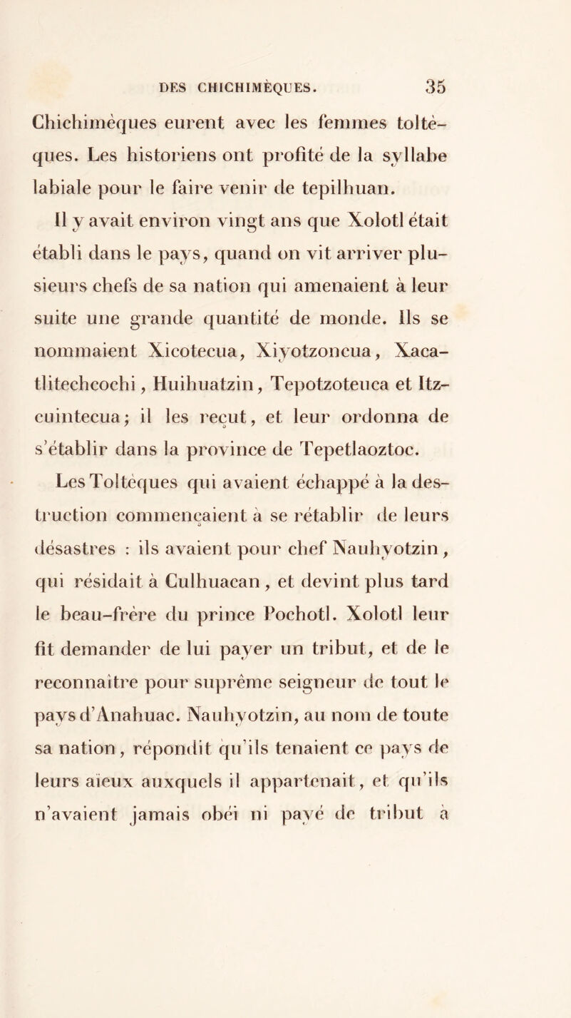 Chichimèqiies eurent avec les femmes toltè- qiies. Les historiens ont profité de la syllabe labiale pour le faire venir de tepilhuan. 11 y avait environ vingt ans que Xolotl était établi dans le pays, quand on vit arriver plu- sieurs chefs de sa nation qui amenaient à leur suite une grande quantité de monde. Ils se nommaient Xicotecua, Xiyotzoncua, Xaca- tlitechcochi, Huihuatzin, Tepotzoteuca et Itz- cLiintecua; il les reçut, et leur ordonna de s’établir dans la province de Tepetlaoztoc. LesToltéques qui avaient échappé à la des- truction commençaient à se rétablir de leurs i) désastres : ils avaient pour chef Nauhyotzin , qui résidait à Culhuacan , et devint plus tard le beau-frère du prince Pochotl. Xolotl leur fit demander de lui payer un tribut, et de le reconnaître pour suprême seigneur de tout le paysd’Anahuac. Nauhyotzin, au nom de toute sa nation, répondit qu’ils tenaient ce pays de leurs aïeux auxquels il appartenait, et qu’ils n’avaient jamais obéi ni payé de tribut à