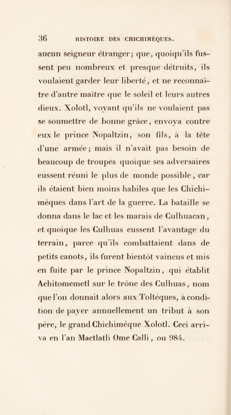 aucun seigneur étranger; que, quoiqu’ils fus- sent peu nombreux et presque détruits, ils voulaient garder leur liberté, et ne reconnaî- tre d’autre maître que le soleil et leurs autres dieux. Xolotl, voyant qu’ils ne voulaient pas se soumettre de bonne grâce, envoya contre eux le prince Nopaltzin, son fils, à la tète d’une armée ; mais il n’avait pas besoin de beaucoup de troupes quoique ses adversaires eussent réuni le plus de monde possible , car ils étaient bien moins habiles que les Chichi- mèques dans l’art de la guerre. La bataille se donna dans le lac et les marais de Culhuacan, et quoique les Culhuas eussent l’avantage du terrain, parce qu’ils combattaient dans de petits canots, ils furent bientôt vaincus et mis en fuite par le prince Nopaltzin, qui établit Achitomemetl sur le trône des Culhuas, nom que l’on donnait alors aux Toltèques, à condi- tion de payer annuellement un tribut à son père, le grand Chichiméque Xolotl. Ceci arri- va en l’an Mactlatli Orne Calli, ou 984.
