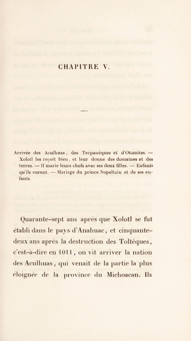 Arrivée des Aculhuas , des Tecpanèques et d’Otoinites. — Xolotl les reçoit bien, et leur donne des domaines et des terres- — 11 marie leurs chefs avec ses deux filles. — Enfants qu’ils eurent. — Mariage du prince Nopaltzin et de ses en- fants. Quarante-sept ans après que Xolotl se fut établi dans le pays d’Anahuac, et cinquante- deux ans après la destruction des Toltèques, c’est-à-dire en 1011 , on vit arriver la nation des Aculhuas, qui venait de la partie la plus éloignée de la province du Michoacan. Ils