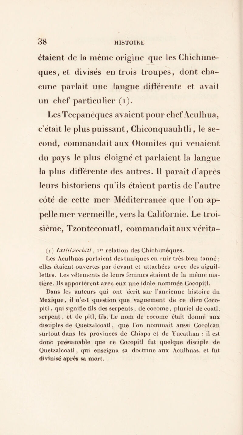étaient de la meme origine que les Chichimè- ques, et divisés en trois troupes, dont cha- cune parlait une langue différente et avait un chef particulier (i). Les Tecpanèques avaient pour chef Aculliua, c’était le plus puissant, Chiconquauhtli, le se- cond, commandait aux Otoniites qui venaient du pays le plus éloigné et parlaient la langue la plus différente des autres. Il paraît d’après leurs historiens qu’ils étaient partis de l’autre côté de cette mer Méditerranée que l’on ap- pelle mer vermeille, vers la Californie. Le troi- sième, Tzontecomatl, commandait aux vérita- (i) Ixtliljcochitl ^ ire relation des Ghichimèques. Les Acuilmas portaient des tuniques en cuir très-bien tanné ; elles étaient ouvertes par devant et attachées avec des aiguil- lettes. Les vêtements de leurs femmes étaient de la même ma- tière. Ils apportèrent avec eux une idole nommée Gocopitl. Dans les auteurs qui ont écrit sur l’ancienne histoire du Mexique, il n’est question que vaguement de ce dieu Goco- pitl , qui signifie fils des serpents, de cocome, pluriel de coati, serpent, et de pitl, fils. Le nom de cocome était donné aux disciples de Quetzalcoatl, que l’on nommait aussi Gocolcan surtout dans les provinces de Ghiapa et de Yucathan : il est donc présumable que ce Gocopitl fut quelque disciple de Quetzalcoatl, qui enseigna sa doctrine aux Aculhuas, et fut divinisé après sa mort.