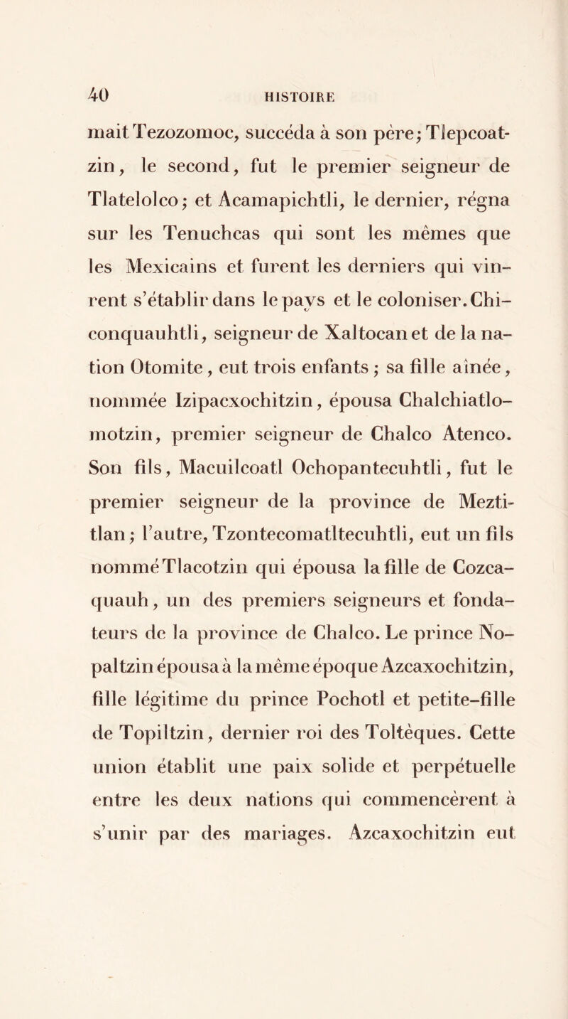 niait Tezozomoc, succéda à son père; Tlepcoat- zin, le second, fut le premier seigneur de Tlatelolco ; et Acamapichtli, le dernier, régna sur les Tenuchcas qui sont les mêmes que les Mexicains et furent les derniers qui vin- rent s’établir dans le pays et le coloniser. Chi- conquauhtli, seigneur de Xaltocanet de la na- tion Otomite, eut trois enfants ; sa fille aînée, nommée Izipacxochitzin, épousa Chalchiatlo- motzin, premier seigneur de Chalco Ateneo. Son fils, Macuilcoatl Ochopantecuhtli, fut le premier seigneur de la province de Mezti- tlan ; l’autre, Tzontecomatltecuhtli, eut un fils nomméTlacotzin qui épousa la fille de Cozca- quauh, un des premiers seigneurs et fonda- teurs de la province de Chalco. Le prince No- pal tzin épousa à la même époque Azcaxochitzin, fille légitime du prince Pochotl et petite-fille de Topiltzin, dernier roi des Toltêques. Cette union établit une paix solide et perpétuelle entre les deux nations qui commencèrent à s’unir par des mariages. Azcaxochitzin eut