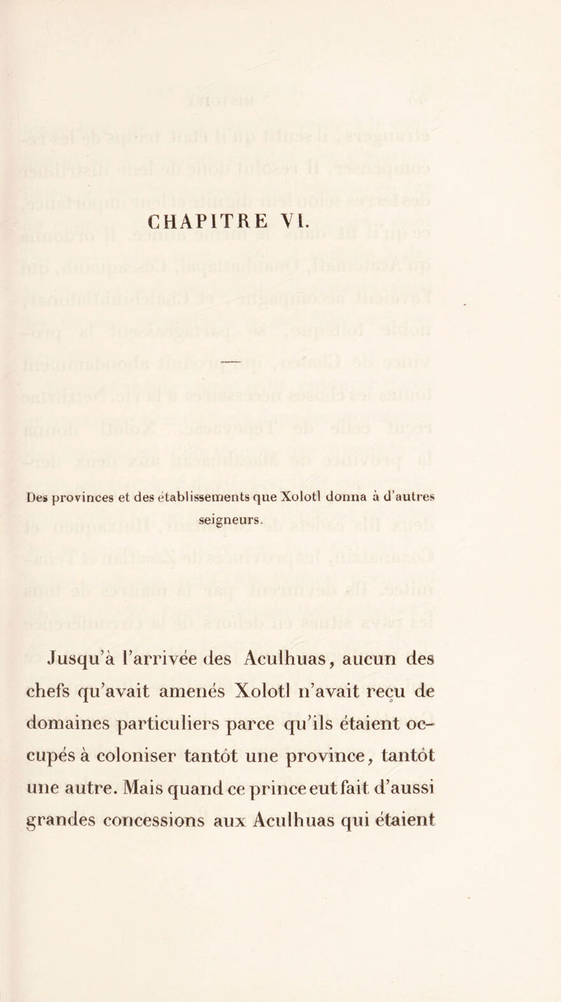 Des provinces et des établissements que Xolotl donna à d’autres seigneurs. Jusqu’à l’arrivée des Aculhuas, aucun des chefs qu’avait amenés Xolotl n’avait reçu de domaines particuliers parce qu’ils étaient oc-» cupés à coloniser tantôt une province, tantôt une autre. Mais quand ce prince eut fait d’aussi grandes concessions aux Aculhuas qui étaient