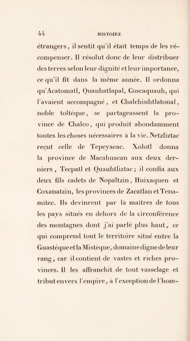 étrangers, il sentit qu’il était temps de les ré- compenser. 11 résolut donc de leur distribuer desterres selon leur dignité et leur importance, ce qu’il fit dans la même année. Il ordonna qu’Acatomatl, Quauhatlapal, Coscaquauh, qui l’avaient accompagné, et Chalchiuhtiatonal, noble toltéque, se partageassent la pro- vince de Chalco, qui produit abondamment toutes les choses nécessaires à la vie. Netzliztac reçut celle de Tepeyacac. Xolotl donna la province de Macahuacan aux deux der- niers , Tecpatl et Quauhtliztac ; il confia aux deux fils cadets de Nopaltzin, Huixaquen et Coxanatzin, les provinces de Zacatlan etTena- mitec. Ils devinrent par là maîtres de tous les pays situés en dehors de la circonférence des montagnes dont j’ai parlé plus haut, ce qui comprend tout le territoire situé entre la Guastèque et la Mistèque, domaine digne de leur rang, car il contient de vastes et riches pro- vinces. Il les affranchit de tout vasselage et tribut envers l’empire, à l’exception de l’hom-