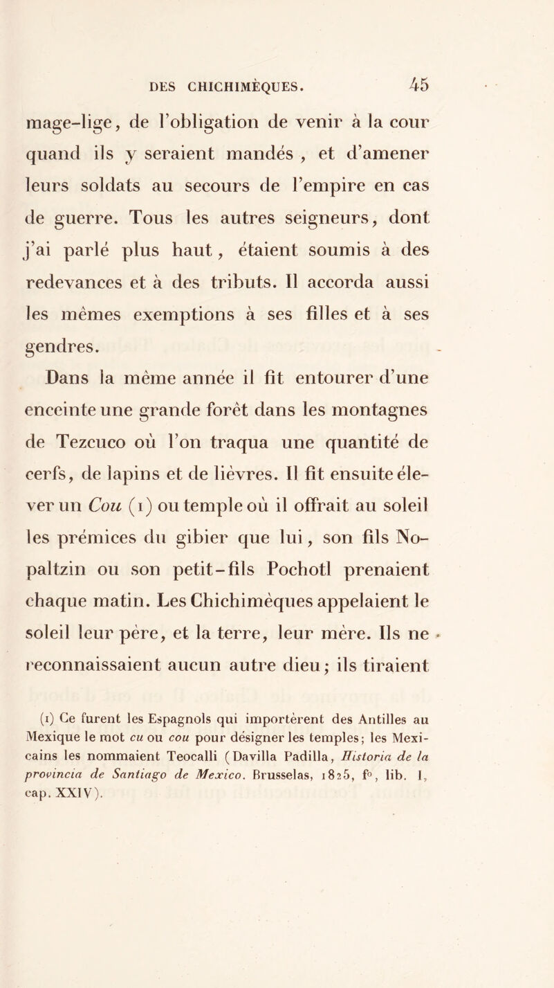 mage-lige, de Tobligation de venir à la cour quand ils y seraient mandés , et d’amener leurs soldats au secours de l’empire en cas de guerre. Tous les autres seigneurs, dont j’ai parlé plus haut, étaient soumis à des redevances et à des tributs. Il accorda aussi les mêmes exemptions à ses filles et à ses gendres. Dans la même année il fit entourer d’une enceinte une grande forêt dans les montagnes de Tezcuco où l’on traqua une quantité de cerfs, de lapins et de lièvres. Il fit ensuite éle- ver un Cou (i) ou temple où il offrait au soleil les prémices du gibier que lui, son fils No- pal tzin ou son petit-fils Pochotl prenaient chaque matin. Les Chichimêques appelaient le soleil leur père, et la terre, leur mère. Ils ne T'econnaissaient aucun autre dieu; ils tiraient (i) Ce furent les Espagnols qui importèrent des Antilles au Mexique le mot eu ou cou pour désigner les temples; les Mexi- cains les nommaient Teocalli (Davilla Padilla, Historia de la provincia de Santiago de Mexico. Brusselas, 1825, f», lib, I, cap. XXIV).