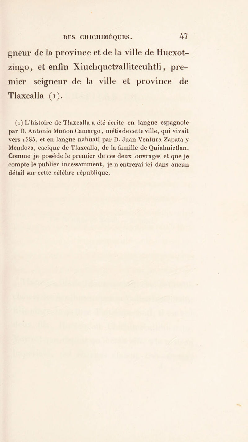 gneur de la province et de la ville de Huexot- zingo, et enfin Xiuchquetzallitecuhtli, pre- mier seigneur de la ville et province de Tlaxcalla (i). (i) L’histoire de Tlaxcalla a été écrite en langue espagnole par D. Antonio Muñón Gamargo, métis de cette ville, qui vivait vers i585, et en langue nahuatl par D. Juan Ventura Zapata y Mendoza, cacique de Tlaxcalla, de la famille de Quiahuiztlan. Gomme je possède le premier de ces deux ouvrages et que je compte le publier incessamment, je n’entrerai ici dans aucun détail sur cette célèbre république.