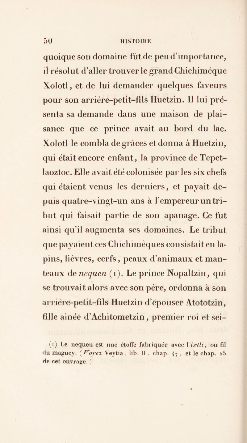 quoique son domaine fût de peu d’importance, il résolut d’aller trouver le grand Chichimèque Kolotl, et de lui demander quelques faveurs pour son arrière-petit-fils Huetzin. Il lui pré- senta sa demande dans une maison de plai- sance que ce prince avait au bord du lac. Xolotl le combla de grâces et donna à Huetzin, qui était encore enfant, la province de Tepet- laoztoc. Elle avait été colonisée par les six chefs qui étaient venus les derniers, et payait de- puis quatre-vingt-un ans à l’empereur un tri- but qui faisait partie de son apanage. Ce fut ainsi qu’il augmenta ses domaines. Le tribut que payaient ces Chichimèques consistait en la- pins, lièvres, cerfs, peaux d’animaux et man- teaux de nequen (i). Le prince Nopaltzin, qui se trouvait alors avec son père, ordonna à son arrière-petit-fils Huetzin d’épouser Atototzin, fille aînée d’Achitometzin, premier roi et sei- (i) Le nequen est une étolTe fabriquée avec Viætli, ou fil du maguey. ( ^orez Veytia , lib. H , chap. 47 , et le chap. 2S de cet ouvrage. )