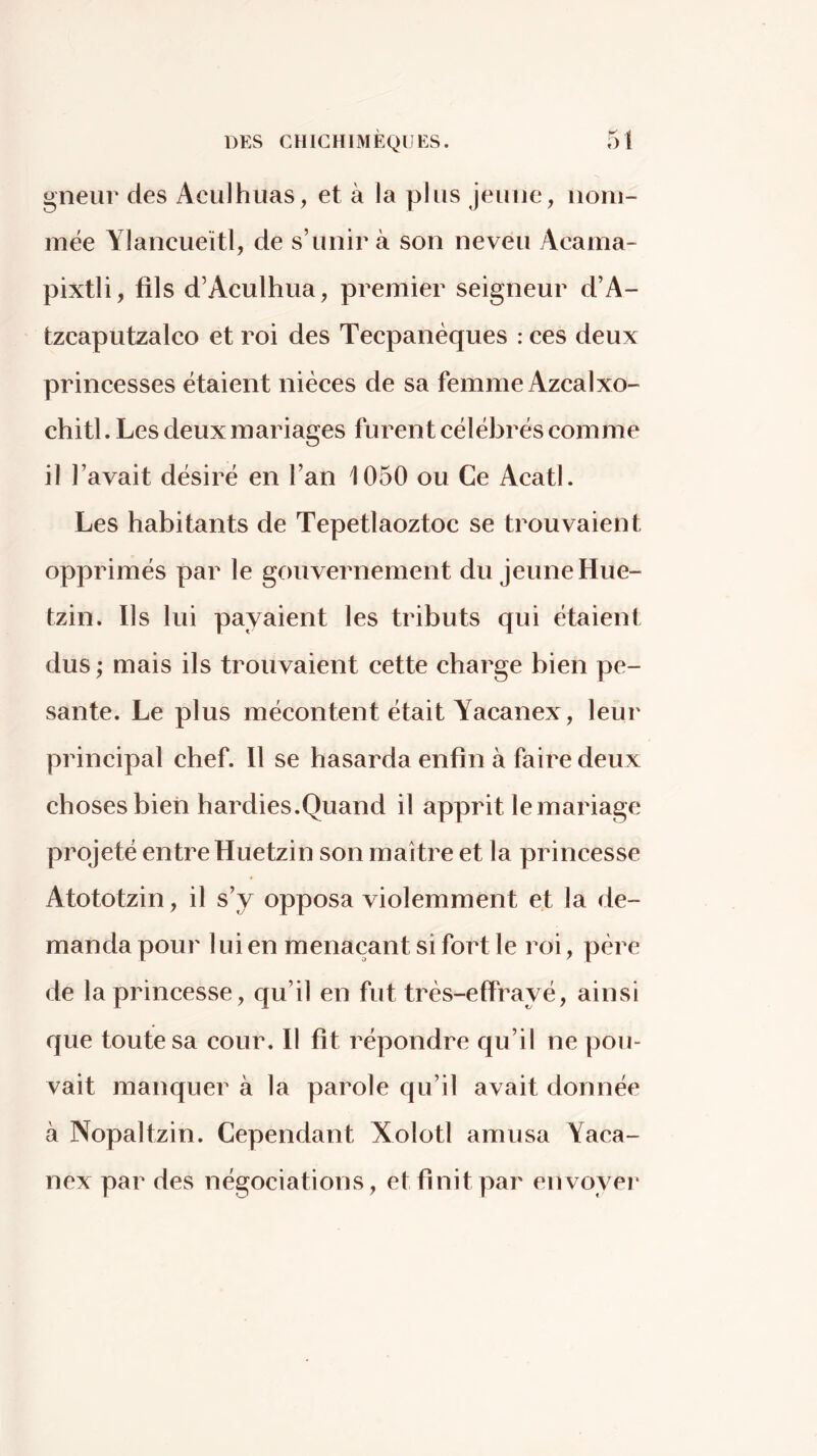 gneur des Aculhuas, et à la plus Jeune, nom- mée Ylancueïtl, de s’unir à son neveu Acama- pixtli, fils d’Aculhua, premier seigneur d’A- tzcaputzalco et roi des Tecpanèques : ces deux princesses étaient nièces de sa femme AzcalXó- chitl. Les deux mariages furent célébrés comme il l’avait désiré en l’an 1050 ou Ce Acatl. Les habitants de Tepetlaoztoc se trouvaient opprimés par le gouvernement du jeune Hue- tzin. Ils lui payaient les tributs qui étaient dus ; mais ils trouvaient cette charge bien pe- sante. Le plus mécontent était Yacanex, leur principal chef. Il se hasarda enfin à faire deux choses bien hardies.Quand il apprit le mariage projeté entre Huetzin son maître et la princesse Atototzin, il s’y opposa violemment et la de- manda pour lui en menaçant si fort le roi, père de la princesse, qu’il en fut très-effrayé, ainsi que toute sa cour. Il fit répondre qu’il ne pou- vait manquer à la parole qu’il avait donnée à Nopaltzin. Cependant Xolotl amusa Yaca- nex par des négociations, et finit par envoyer