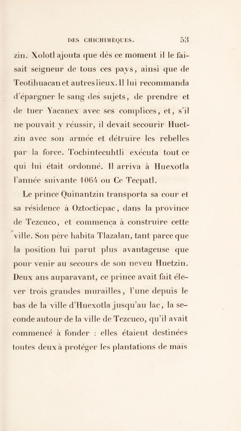 zili. Xolotl ajouta que dés ce moment il le fai- sait seigneur de tous ces pays, ainsi que de Teotilîuacanet autres lieux, il lui recommanda d’épargner le sang des sujets, de prendre et de tuer Yacanex avec ses complices, et, s’il ne pouvait y réussir, il devait secourir Huet- zin avec son armée et détruire les rebelles par la force. Tochintecuhtli exécuta tout ce qui lui était ordonné. Il arriva à Huexotla l’année suivante 1064 ou Ce Tecpatl. Le prince Quinantzin transporta sa cour ef sa résidence à Oztocticpac, dans la province de Tezcuco, et commença à construire cette ^ J » ville. Son père habita Tlazalan, tant parce que la position lui parut plus avantageuse que pour venir au secours de son neveu Huetzin. Deux ans auparavant, ce prince avait fait éle- ver trois grandes murailles, l’une depuis le bas de la ville d’Huexotla jusqu’au lac, la se- conde autour de la ville de Tezcuco, qu’il avait commencé à fonder : elles étaient destinées foutes deux à protégei' les plantations de mais