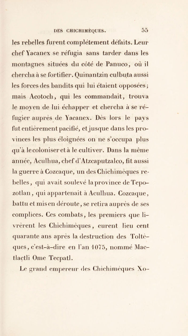 les rebelles furent complètement défaits. Leur chef Yacanex se réfugia sans tarder dans les montagnes situées du côté de Panuco, où il chercha à se fortifier. Quinantzin culbuta aussi les forces des bandits qui lui étaient opposées ; mais Acotoch, qui les commandait, trouva le moyen de lui échapper et chercha à se ré- fugier auprès de Yacanex. Dès lors le pays fut entièrement pacifié, et jusque dans les pro- vinces les plus éloignées on ne s’occupa plus qu’à le coloniser et à le cultiver. Dans la même année, Aculhua, chef d’Atzcaputzalco, fit aussi la guerre à Cozcaque, un des Chichimèques re- belles, qui avait soulevé la province deTepo- zotlan, qui appartenait à Aculhua. Cozcaque, battu et misen déroute, se retira auprès de ses complices. Ces combats, les premiers que li- vrèrent les Chichimèques, eurent lieu cent quarante ans après la destruction des Toltè- ques, c’est-à-dire en l’an 1075, nommé Mac- tlaçtli Orne Tecpatl. Le grand empereur des Chichimèques Xo-