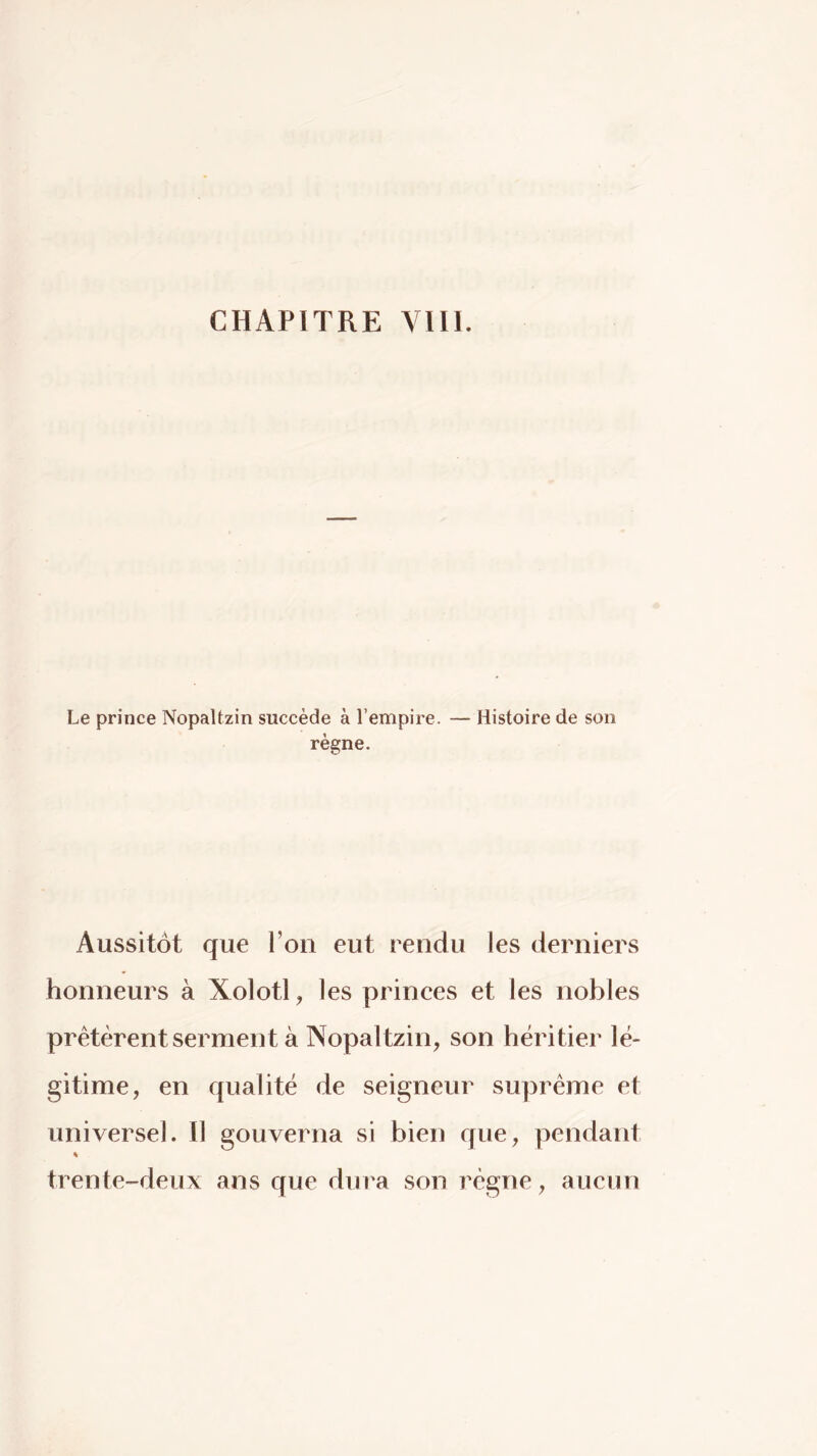 Le prince NopaUzin succède à l’empire. — Histoire de son règne. Aussitôt que l’on eut rendu les derniers honneurs à Xolotl, les princes et les nobles prêtèrent serment à Nopaltzin, son héritier lé- gitime, en qualité de seigneur suprême et universel. Il gouverna si bien que, pendant « trente-deux ans que dura son régne, aucun