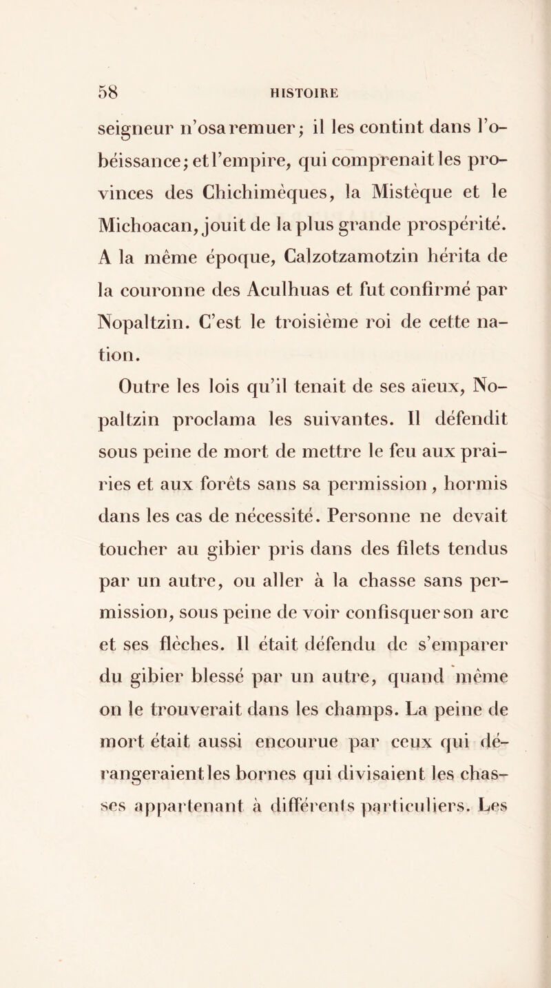 seigneur n’osa remuer; il les contint dans l’o- béissance; et l’empire, qui comprenait les pro- vinces des Chichiméques, la Mistèque et le Michoacan, jouit de la plus grande prospérité. A la même époque, Calzotzamotzin hérita de la couronne des Aculhuas et fut confirmé par Nopaltzin. C’est le troisième roi de cette na- tion. Outre les lois qu’il tenait de ses aïeux, No- paltzin proclama les suivantes. Il défendit sous peine de mort de mettre le feu aux prai- ries et aux forêts sans sa permission, hormis dans les cas de nécessité. Personne ne devait toucher au gihier pris dans des filets tendus par un autre, ou aller à la chasse sans per- mission, sous peine de voir confisquer son arc et ses flèches. 11 était défendu de s’emparer du gibier blessé par un autre, quand même on le trouverait dans les champs. La peine de mort était aussi encourue par ceux qui dé- rangeraient les bornes qui divisaient les chas- ses appartenant à difPérents particuliers. Les