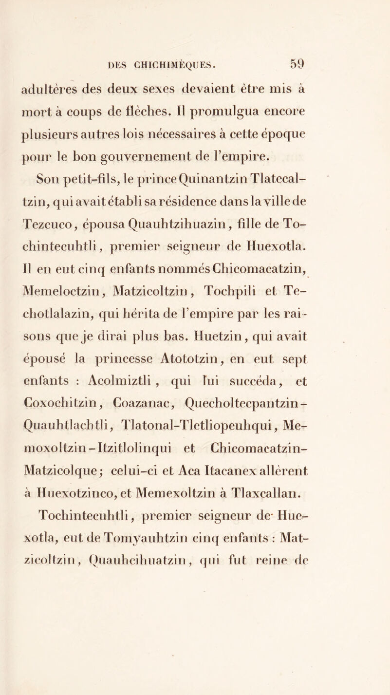 adultères des deux sexes devaient être mis à mort à coups de flèches. 11 promulgua encore plusieurs autres lois nécessaires à cette époque pour le bon gouvernement de l’empire. Son petit-fils, le prince Quinantzin Tlatecal- tzin, qui avait établi sa résidence dans la ville de Tezcuco, épousa Quauhtzihuazin, fille de To- chintecuhtli, premier seigneur de Huexotla. Il en eut cinq enfants nommés Chicomacatzin, Memeloctzin, Matzicoltzin, Tochpili et Te- cbotlalazin, qui hérita de l’empire par les rai - sons queje dirai plus bas. Huetzin, qui avait épousé la princesse Atototzin, en eut sept enfants : Acolmiztli , qui lui succéda, et Coxochitzin, Coazanac, Quecholtecpantzin- Quauhtlachtli, Tlatonal-Tletliopeuhqui, Me- moxoltzin-Itzitlolinqui et Chicomacatzin- Matzicolque; celui-ci et Aca Itacanex allèrent à Huexotzinco, et Memexoltzin à Tlaxcallan. Tochintecuhtli, premier seigneur de* Hue- xotla, eut de Tomyaubtzin cinq enfants : Mat- zicoltzin, Quaubcibuatzin, qui fut reine de